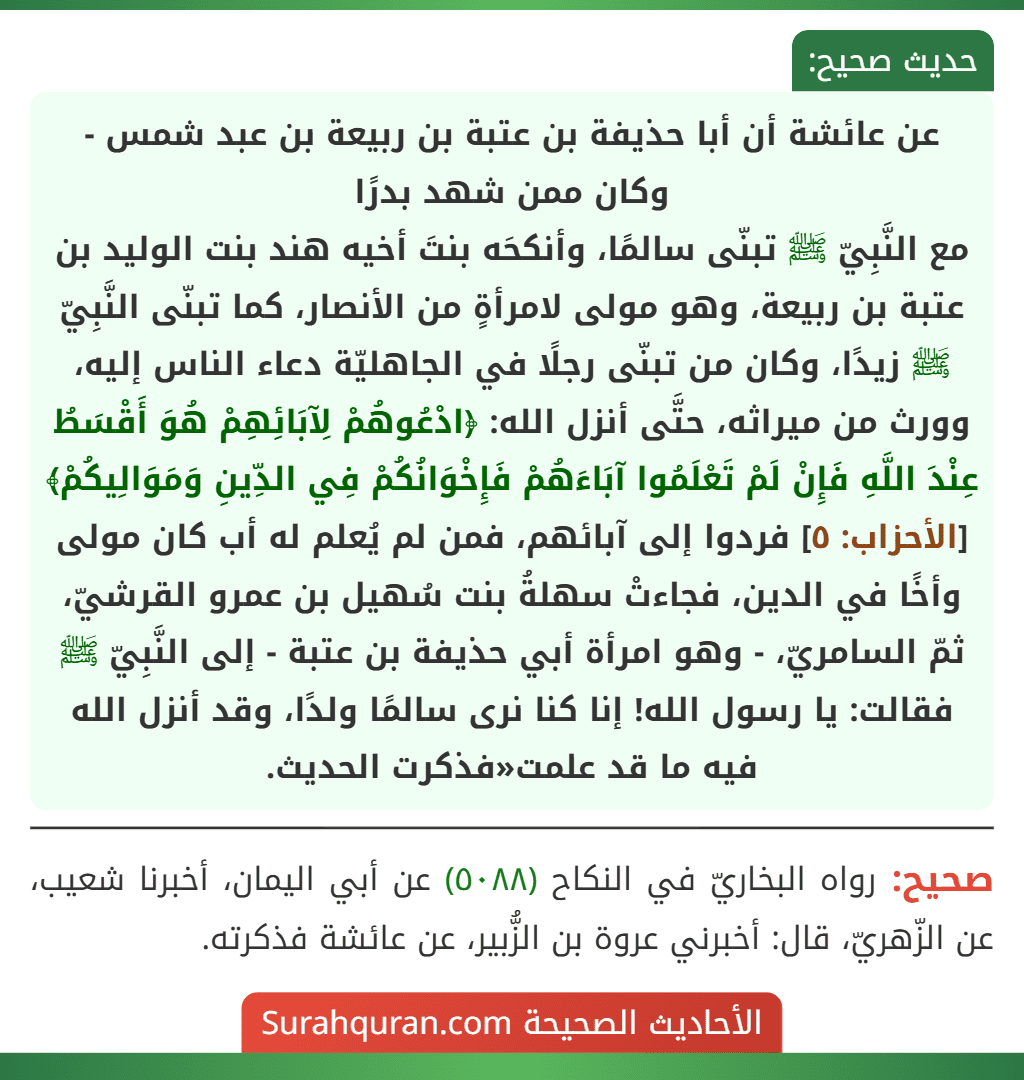 عن عائشة أن أبا حذيفة بن عتبة بن ربيعة بن عبد شمس - وكان ممن شهد بدرًا
مع النَّبِيّ ﷺ تبنّى سالمًا، وأنكحَه بنتَ أخيه هند بنت الوليد بن عتبة بن ربيعة، وهو مولى لامرأةٍ من الأنصار، كما تبنّى النَّبِيّ ﷺ زيدًا، وكان من تبنّى رجلًا في الجاهليّة دعاء الناس إليه، وورث من ميراثه، حتَّى أنزل الله: ﴿ادْعُوهُمْ لِآبَائِهِمْ هُوَ أَقْسَطُ عِنْدَ اللَّهِ فَإِنْ لَمْ تَعْلَمُوا آبَاءَهُمْ فَإِخْوَانُكُمْ فِي الدِّينِ وَمَوَالِيكُمْ﴾ [الأحزاب: ٥] فردوا إلى آبائهم، فمن لم يُعلم له أب كان مولى وأخًا في الدين، فجاءتْ سهلةُ بنت سُهيل بن عمرو القرشيّ، ثمّ السامريّ، - وهو امرأة أبي حذيفة بن عتبة - إلى النَّبِيّ ﷺ فقالت: يا رسول الله! إنا كنا نرى سالمًا ولدًا، وقد أنزل الله فيه ما قد علمت«فذكرت الحديث.