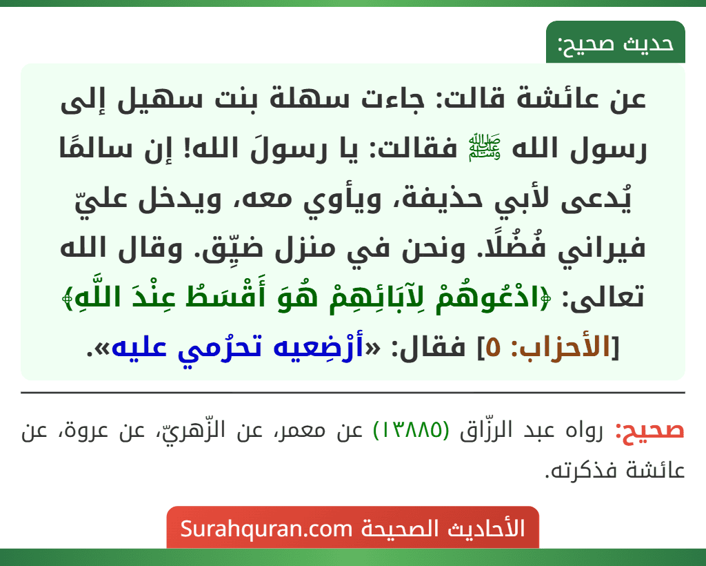 عن عائشة قالت: جاءت سهلة بنت سهيل إلى رسول الله ﷺ فقالت: يا رسولَ الله! إن سالمًا يُدعى لأبي حذيفة، ويأوي معه، ويدخل عليّ فيراني فُضُلًا. ونحن في منزل ضيِّق. وقال الله تعالى: ﴿ادْعُوهُمْ لِآبَائِهِمْ هُوَ أَقْسَطُ عِنْدَ اللَّهِ﴾ [الأحزاب: ٥] فقال: «أرْضِعيه تحرُمي عليه».
