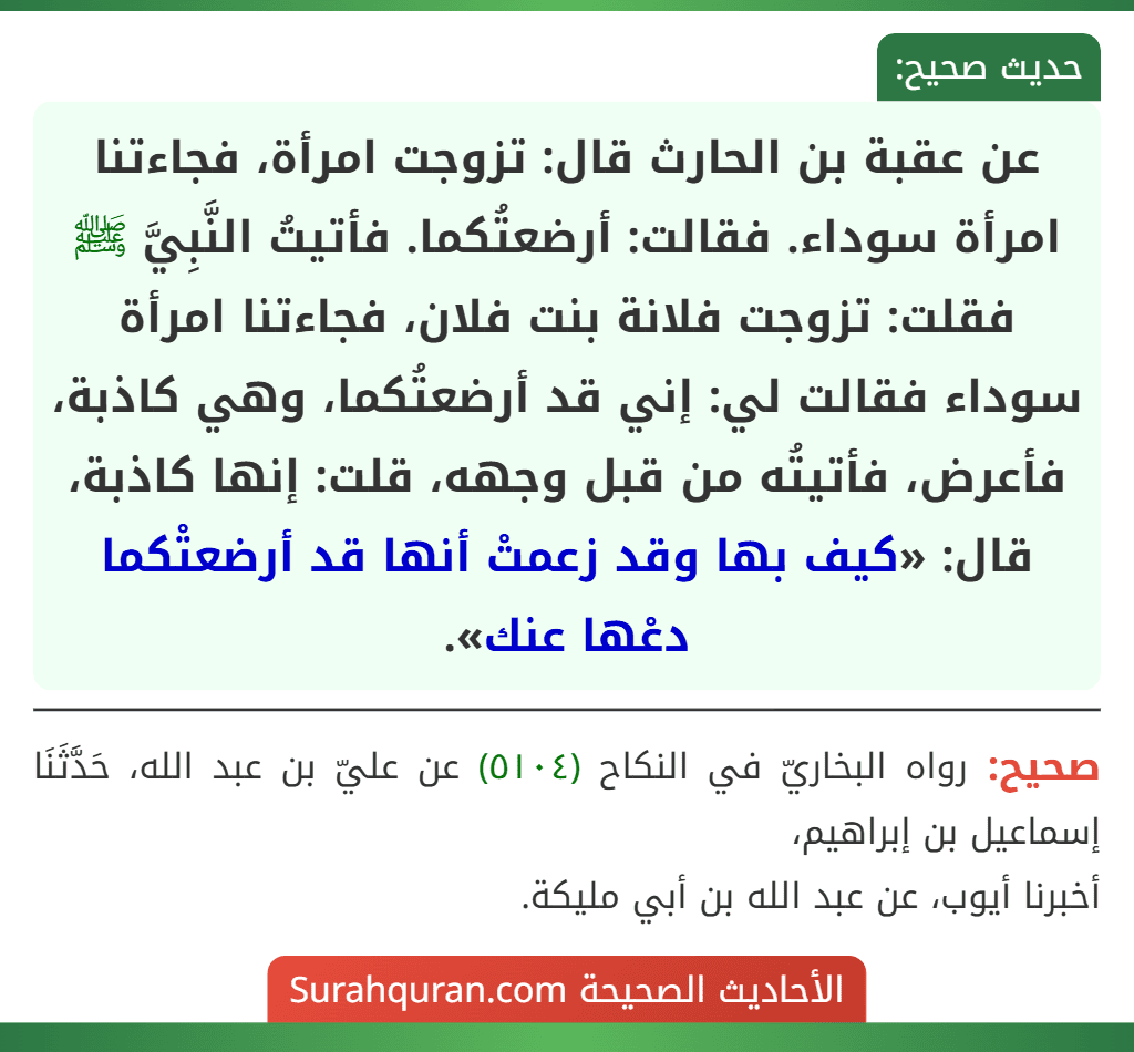عن عقبة بن الحارث قال: تزوجت امرأة، فجاءتنا امرأة سوداء. فقالت: أرضعتُكما. فأتيتُ النَّبِيَّ ﷺ فقلت: تزوجت فلانة بنت فلان، فجاءتنا امرأة سوداء فقالت لي: إني قد أرضعتُكما، وهي كاذبة، فأعرض، فأتيتُه من قبل وجهه، قلت: إنها كاذبة، قال: «كيف بها وقد زعمتْ أنها قد أرضعتْكما دعْها عنك».