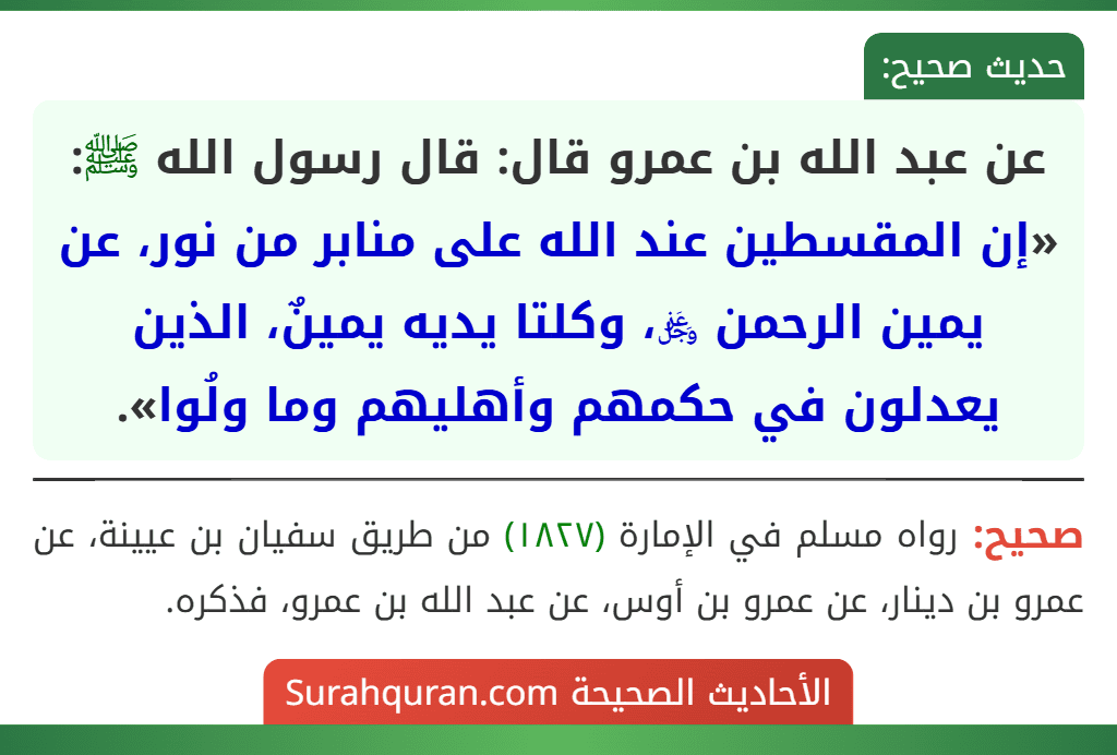 عن عبد الله بن عمرو قال: قال رسول الله ﷺ: «إن المقسطين عند الله على منابر من نور، عن يمين الرحمن ﷿، وكلتا يديه يمينٌ، الذين يعدلون في حكمهم وأهليهم وما ولُوا». عن عبد الله بن عمرو قال: قال رسول الله ﷺ: «إن المقسطين عند الله على منابر من نور، عن يمين الرحمن ﷿، وكلتا يديه يمينٌ، الذين يعدلون في حكمهم وأهليهم وما ولُوا».