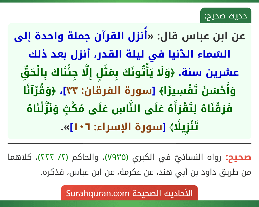 عن ابن عباس قال: «أُنزل القرآن جملة واحدة إلى السّماء الدّنيا في ليلة القدر، أنزل بعد ذلك عشرين سنة. ﴿وَلَا يَأْتُونَكَ بِمَثَلٍ إِلَّا جِئْنَاكَ بِالْحَقِّ وَأَحْسَنَ تَفْسِيرًا﴾ [سورة الفرقان: ٣٣]، ﴿وَقُرْآنًا فَرَقْنَاهُ لِتَقْرَأَهُ عَلَى النَّاسِ عَلَى مُكْثٍ وَنَزَّلْنَاهُ تَنْزِيلًا﴾ [سورة الإسراء: ١٠٦]».