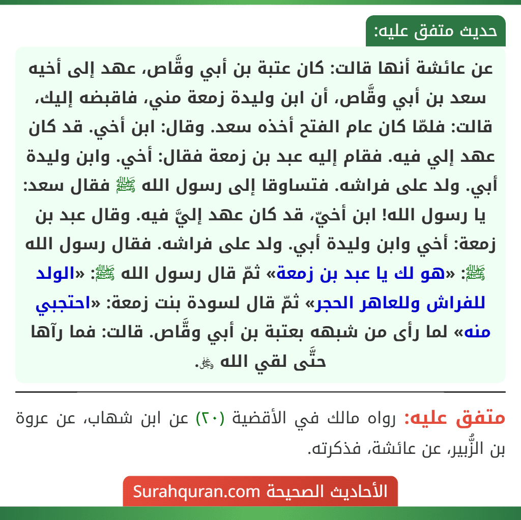 عن عائشة أنها قالت: كان عتبة بن أبي وقَّاص، عهد إلى أخيه سعد بن أبي وقَّاص، أن ابن وليدة زمعة مني، فاقبضه إليك، قالت: فلمّا كان عام الفتح أخذه سعد. وقال: ابن أخي. قد كان عهد إلي فيه. فقام إليه عبد بن زمعة فقال: أخي. وابن وليدة أبي. ولد على فراشه. فتساوقا إلى رسول الله ﷺ فقال سعد: يا رسول الله! ابن أخيّ، قد كان عهد إليَّ فيه. وقال عبد بن زمعة: أخي وابن وليدة أبي. ولد على فراشه. فقال رسول الله ﷺ: «هو لك يا عبد بن زمعة» ثمّ قال رسول الله ﷺ: «الولد للفراش وللعاهر الحجر» ثمّ قال لسودة بنت زمعة: «احتجبي منه» لما رأى من شبهه بعتبة بن أبي وقَّاص. قالت: فما رآها حتَّى لقي الله ﷿.