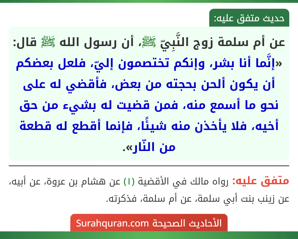 عن أم سلمة زوج النَّبِيّ ﷺ، أن رسول الله ﷺ قال: «إنَّما أنا بشر، وإنكم تختصمون إليّ، فلعل بعضكم أن يكون ألحن بحجته من بعض، فأقضي له على نحو ما أسمع منه، فمن قضيت له بشيء من حق أخيه، فلا يأخذن منه شيئًا، فإنما أقطع له قطعة من النّار». عن أم سلمة زوج النَّبِيّ ﷺ، أن رسول الله ﷺ قال: «إنَّما أنا بشر، وإنكم تختصمون إليّ، فلعل بعضكم أن يكون ألحن بحجته من بعض، فأقضي له على نحو ما أسمع منه، فمن قضيت له بشيء من حق أخيه، فلا يأخذن منه شيئًا، فإنما أقطع له قطعة من النّار».