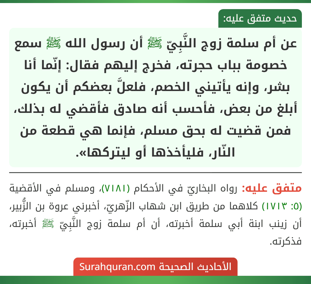 عن أم سلمة زوج النَّبِيّ ﷺ أن رسول الله ﷺ سمع خصومة بباب حجرته، فخرج إليهم فقال: إنّما أنا بشر، وإنه يأتيني الخصم، فلعلَّ بعضكم أن يكون أبلغ من بعض، فأحسب أنه صادق فأقضي له بذلك، فمن قضيت له بحق مسلم، فإنما هي قطعة من النّار، فليأخذها أو ليتركها».