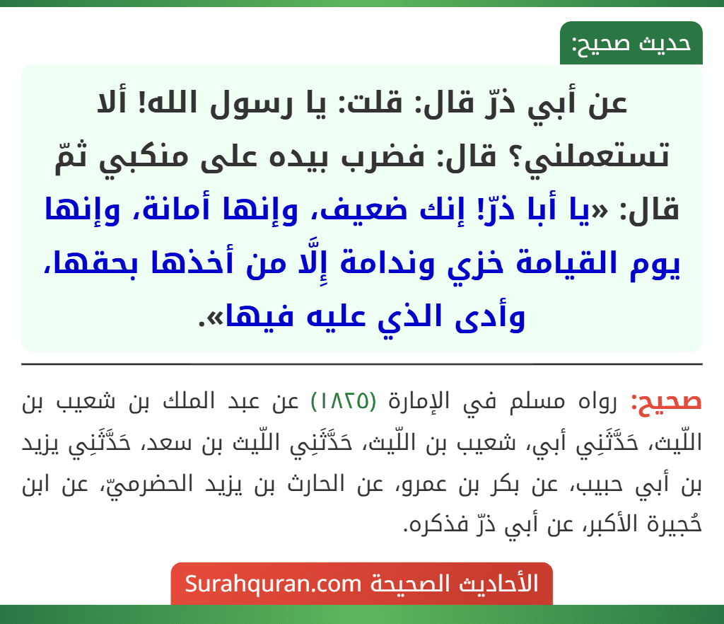 عن أبي ذرّ قال: قلت: يا رسول الله! ألا تستعملني؟ قال: فضرب بيده على منكبي ثمّ قال: «يا أبا ذرّ! إنك ضعيف، وإنها أمانة، وإنها يوم القيامة خزي وندامة إِلَّا من أخذها بحقها، وأدى الذي عليه فيها». عن أبي ذرّ قال: قلت: يا رسول الله! ألا تستعملني؟ قال: فضرب بيده على منكبي ثمّ قال: «يا أبا ذرّ! إنك ضعيف، وإنها أمانة، وإنها يوم القيامة خزي وندامة إِلَّا من أخذها بحقها، وأدى الذي عليه فيها».
