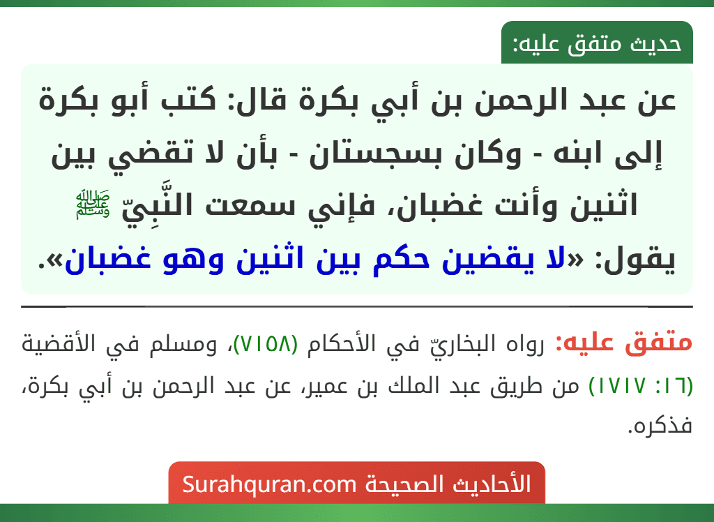 عن عبد الرحمن بن أبي بكرة قال: كتب أبو بكرة إلى ابنه - وكان بسجستان - بأن لا تقضي بين اثنين وأنت غضبان، فإني سمعت النَّبِيّ ﷺ يقول: «لا يقضين حكم بين اثنين وهو غضبان». عن عبد الرحمن بن أبي بكرة قال: كتب أبو بكرة إلى ابنه - وكان بسجستان - بأن لا تقضي بين اثنين وأنت غضبان، فإني سمعت النَّبِيّ ﷺ يقول: «لا يقضين حكم بين اثنين وهو غضبان».