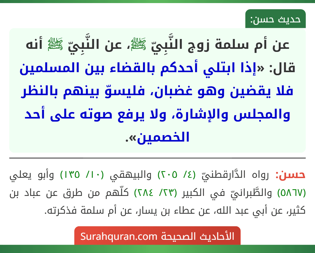 عن أم سلمة زوج النَّبِيّ ﷺ، عن النَّبِيّ ﷺ أنه قال: «إذا ابتلي أحدكم بالقضاء بين المسلمين فلا يقضين وهو غضبان، فليسوّ بينهم بالنظر والمجلس والإشارة، ولا يرفع صوته على أحد الخصمين». عن أم سلمة زوج النَّبِيّ ﷺ، عن النَّبِيّ ﷺ أنه قال: «إذا ابتلي أحدكم بالقضاء بين المسلمين فلا يقضين وهو غضبان، فليسوّ بينهم بالنظر والمجلس والإشارة، ولا يرفع صوته على أحد الخصمين».