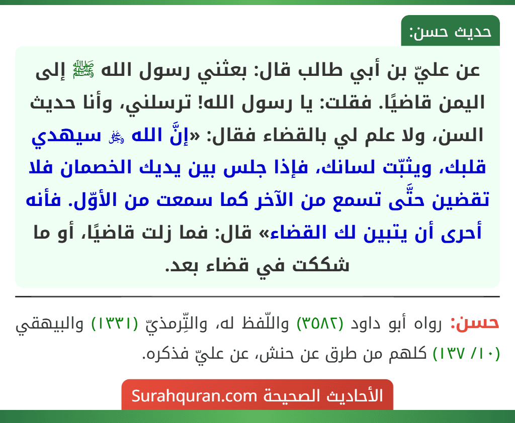 عن عليّ بن أبي طالب قال: بعثني رسول الله ﷺ إلى اليمن قاضيًا. فقلت: يا رسول الله! ترسلني، وأنا حديث السن، ولا علم لي بالقضاء فقال: «إنَّ الله ﷿ سيهدي قلبك، ويثبّت لسانك، فإذا جلس بين يديك الخصمان فلا تقضين حتَّى تسمع من الآخر كما سمعت من الأوّل. فأنه أحرى أن يتبين لك القضاء» قال: فما زلت قاضيًا، أو ما شككت في قضاء بعد. عن عليّ بن أبي طالب قال: بعثني رسول الله ﷺ إلى اليمن قاضيًا. فقلت: يا رسول الله! ترسلني، وأنا حديث السن، ولا علم لي بالقضاء فقال: «إنَّ الله ﷿ سيهدي قلبك، ويثبّت لسانك، فإذا جلس بين يديك الخصمان فلا تقضين حتَّى تسمع من الآخر كما سمعت من الأوّل. فأنه أحرى أن يتبين لك القضاء» قال: فما زلت قاضيًا، أو ما شككت في قضاء بعد.
