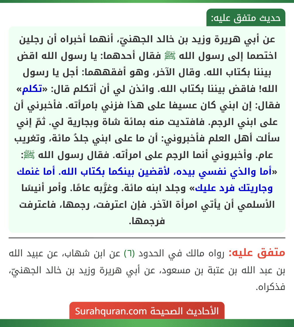 عن أبي هريرة وزيد بن خالد الجهنيّ، أنهما أخبراه أن رجلين اختصما إلى رسول الله ﷺ فقال أحدهما: يا رسول الله اقض بيننا بكتاب الله. وقال الآخر، وهو أفقههما: أجل يا رسول الله! فاقض بيننا بكتاب الله. وائذن لي أن أتكلم قال: «تكلم» فقال: إن ابني كان عسيفا على هذا فزني بامرأته. فأخبرني أن على ابني الرجم. فافتديت منه بمائة شاة وبجارية لي. ثمّ إني سألت أهل العلم فأخبروني: أن ما على ابني جلدُ مائة، وتغريب عام. وأخبروني أنما الرجم على امرأته. فقال رسول الله ﷺ: «أما والذي نفسي بيده، لأقضين بينكما بكتاب الله. أما غنمك وجاريتك فرد عليك» وجلد ابنه مائة. وغرَّبه عامًا. وأمر أنيسًا الأسلمي أن يأتي امرأة الآخر. فإن اعترفت، رجمها، فاعترفت فرجمها. عن أبي هريرة وزيد بن خالد الجهنيّ، أنهما أخبراه أن رجلين اختصما إلى رسول الله ﷺ فقال أحدهما: يا رسول الله اقض بيننا بكتاب الله. وقال الآخر، وهو أفقههما: أجل يا رسول الله! فاقض بيننا بكتاب الله. وائذن لي أن أتكلم قال: «تكلم» فقال: إن ابني كان عسيفا على هذا فزني بامرأته. فأخبرني أن على ابني الرجم. فافتديت منه بمائة شاة وبجارية لي. ثمّ إني سألت أهل العلم فأخبروني: أن ما على ابني جلدُ مائة، وتغريب عام. وأخبروني أنما الرجم على امرأته. فقال رسول الله ﷺ: «أما والذي نفسي بيده، لأقضين بينكما بكتاب الله. أما غنمك وجاريتك فرد عليك» وجلد ابنه مائة. وغرَّبه عامًا. وأمر أنيسًا الأسلمي أن يأتي امرأة الآخر. فإن اعترفت، رجمها، فاعترفت فرجمها.