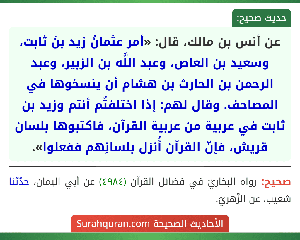 عن أنس بن مالك، قال: «أمر عثمانُ زيد بنَ ثابت، وسعيد بن العاص، وعبد اللَّه بن الزبير، وعبد الرحمن بن الحارث بن هشام أن ينسخوها في المصاحف. وقال لهم: إذا اختلفتُم أنتم وزيد بن ثابت في عربية من عربية القرآن، فاكتبوها بلسان قريش، فإنّ القرآن أُنزل بلسانِهم ففعلوا». عن أنس بن مالك، قال: «أمر عثمانُ زيد بنَ ثابت، وسعيد بن العاص، وعبد اللَّه بن الزبير، وعبد الرحمن بن الحارث بن هشام أن ينسخوها في المصاحف. وقال لهم: إذا اختلفتُم أنتم وزيد بن ثابت في عربية من عربية القرآن، فاكتبوها بلسان قريش، فإنّ القرآن أُنزل بلسانِهم ففعلوا».