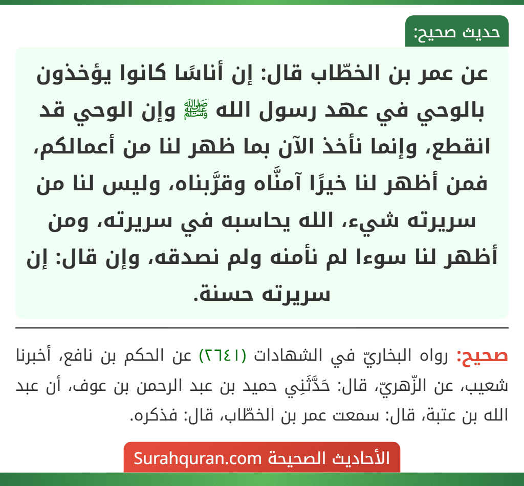 عن عمر بن الخطّاب قال: إن أناسًا كانوا يؤخذون بالوحي في عهد رسول الله ﷺ وإن الوحي قد انقطع، وإنما نأخذ الآن بما ظهر لنا من أعمالكم، فمن أظهر لنا خيرًا آمنَّاه وقرَّبناه، وليس لنا من سريرته شيء، الله يحاسبه في سريرته، ومن أظهر لنا سوءا لم نأمنه ولم نصدقه، وإن قال: إن سريرته حسنة.