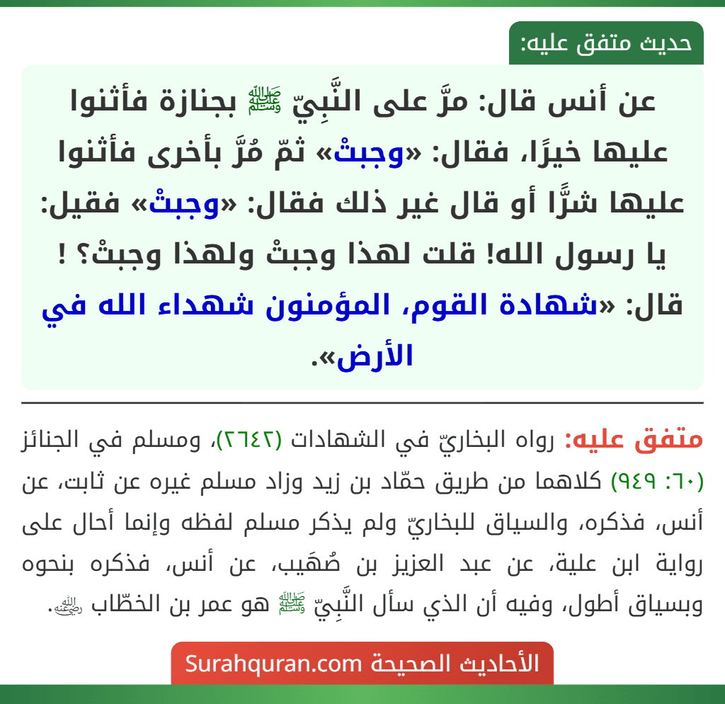 عن أنس قال: مرَّ على النَّبِيّ ﷺ بجنازة فأثنوا عليها خيرًا، فقال: «وجبتْ» ثمّ مُرَّ بأخرى فأثنوا عليها شرًّا أو قال غير ذلك فقال: «وجبتْ» فقيل: يا رسول الله! قلت لهذا وجبتْ ولهذا وجبتْ؟ ! قال: «شهادة القوم، المؤمنون شهداء الله في الأرض».
