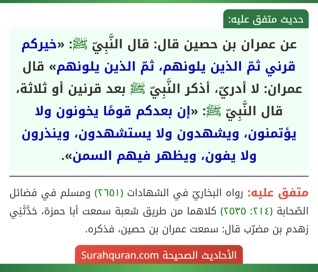 عن عمران بن حصين قال: قال النَّبِيّ ﷺ: «خيركم قرني ثمّ الذين يلونهم، ثمّ الذين يلونهم» قال عمران: لا أدريّ، أذكر النَّبِيّ ﷺ بعد قرنين أو ثلاثة، قال النَّبِيّ ﷺ: «إن بعدكم قومًا يخونون ولا يؤتمنون، ويشهدون ولا يستشهدون، وينذرون ولا يفون، ويظهر فيهم السمن». عن عمران بن حصين قال: قال النَّبِيّ ﷺ: «خيركم قرني ثمّ الذين يلونهم، ثمّ الذين يلونهم» قال عمران: لا أدريّ، أذكر النَّبِيّ ﷺ بعد قرنين أو ثلاثة، قال النَّبِيّ ﷺ: «إن بعدكم قومًا يخونون ولا يؤتمنون، ويشهدون ولا يستشهدون، وينذرون ولا يفون، ويظهر فيهم السمن».