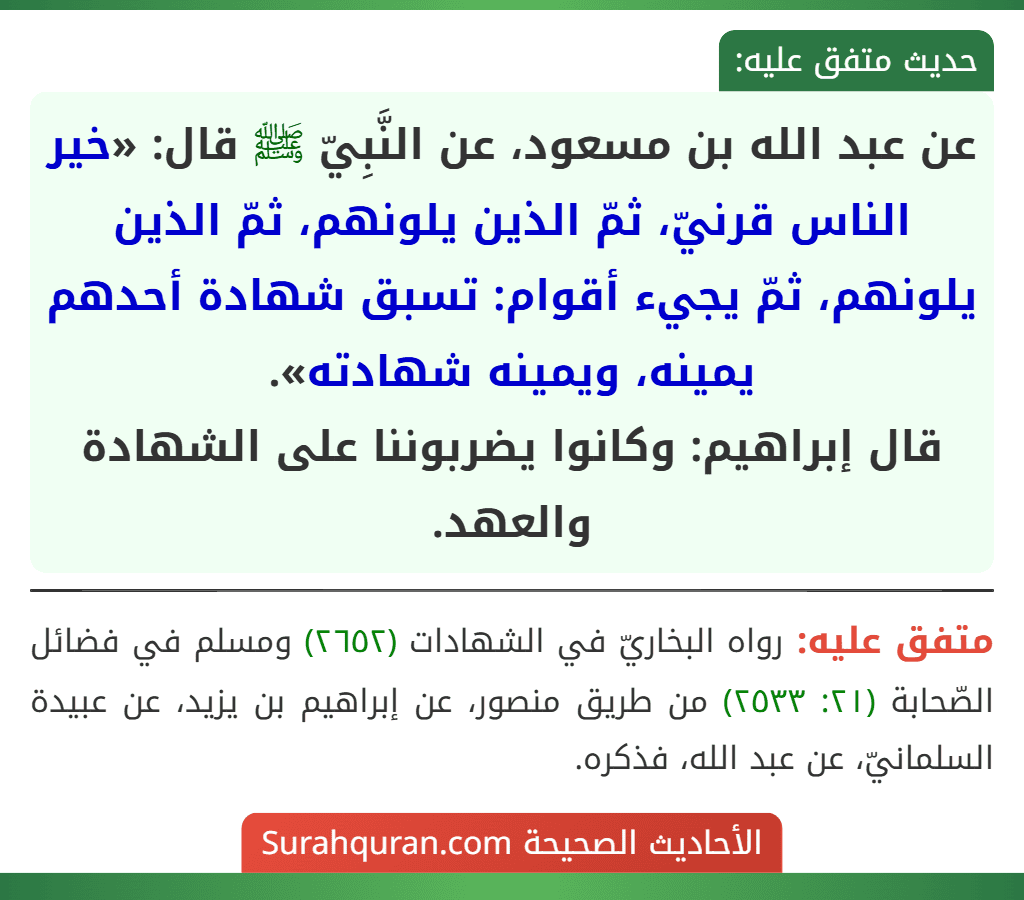 عن عبد الله بن مسعود، عن النَّبِيّ ﷺ قال: «خير الناس قرنيّ، ثمّ الذين يلونهم، ثمّ الذين يلونهم، ثمّ يجيء أقوام: تسبق شهادة أحدهم يمينه، ويمينه شهادته».
قال إبراهيم: وكانوا يضربوننا على الشهادة والعهد. عن عبد الله بن مسعود، عن النَّبِيّ ﷺ قال: «خير الناس قرنيّ، ثمّ الذين يلونهم، ثمّ الذين يلونهم، ثمّ يجيء أقوام: تسبق شهادة أحدهم يمينه، ويمينه شهادته».
قال إبراهيم: وكانوا يضربوننا على الشهادة والعهد.