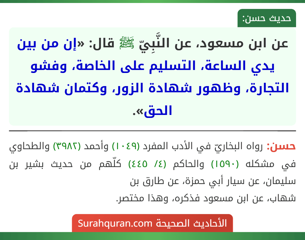 عن ابن مسعود، عن النَّبِيّ ﷺ قال: «إن من بين يدي الساعة، التسليم على الخاصة، وفشو التجارة، وظهور شهادة الزور، وكتمان شهادة الحق». عن ابن مسعود، عن النَّبِيّ ﷺ قال: «إن من بين يدي الساعة، التسليم على الخاصة، وفشو التجارة، وظهور شهادة الزور، وكتمان شهادة الحق».