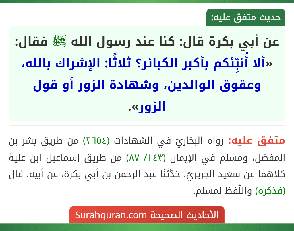 عن أبي بكرة قال: كنا عند رسول الله ﷺ فقال: «ألا أُنبِّئكم بأكبر الكبائر؟ ثلاثًا: الإشراك بالله، وعقوق الوالدين، وشهادة الزور أو قول الزور». عن أبي بكرة قال: كنا عند رسول الله ﷺ فقال: «ألا أُنبِّئكم بأكبر الكبائر؟ ثلاثًا: الإشراك بالله، وعقوق الوالدين، وشهادة الزور أو قول الزور».