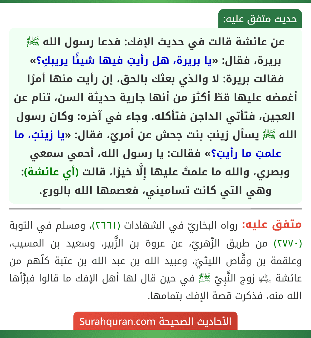 عن عائشة قالت في حديث الإفك: فدعا رسول الله ﷺ بريرة، فقال: «يا بريرة، هل رأيتِ فيها شيئًا يريبكِ؟» فقالت بريرة: لا والذي بعثك بالحق، إن رأيت منها أمرًا أغمضه عليها قطّ أكثرَ من أنها جارية حديثة السن، تنام عن العجين، فتأتي الداجن فتأكله. وجاء في آخره: وكان رسول الله ﷺ يسأل زينبَ بنت جحش عن أمريّ، فقال: «يا زينبُ، ما علمتِ ما رأيتِ؟» فقالت: يا رسول الله، أحمي سمعي وبصري، والله ما علمتُ عليها إِلَّا خيرًا، قالت (أي عائشة): وهي التي كانت تساميني، فعصمها الله بالورع. عن عائشة قالت في حديث الإفك: فدعا رسول الله ﷺ بريرة، فقال: «يا بريرة، هل رأيتِ فيها شيئًا يريبكِ؟» فقالت بريرة: لا والذي بعثك بالحق، إن رأيت منها أمرًا أغمضه عليها قطّ أكثرَ من أنها جارية حديثة السن، تنام عن العجين، فتأتي الداجن فتأكله. وجاء في آخره: وكان رسول الله ﷺ يسأل زينبَ بنت جحش عن أمريّ، فقال: «يا زينبُ، ما علمتِ ما رأيتِ؟» فقالت: يا رسول الله، أحمي سمعي وبصري، والله ما علمتُ عليها إِلَّا خيرًا، قالت (أي عائشة): وهي التي كانت تساميني، فعصمها الله بالورع.