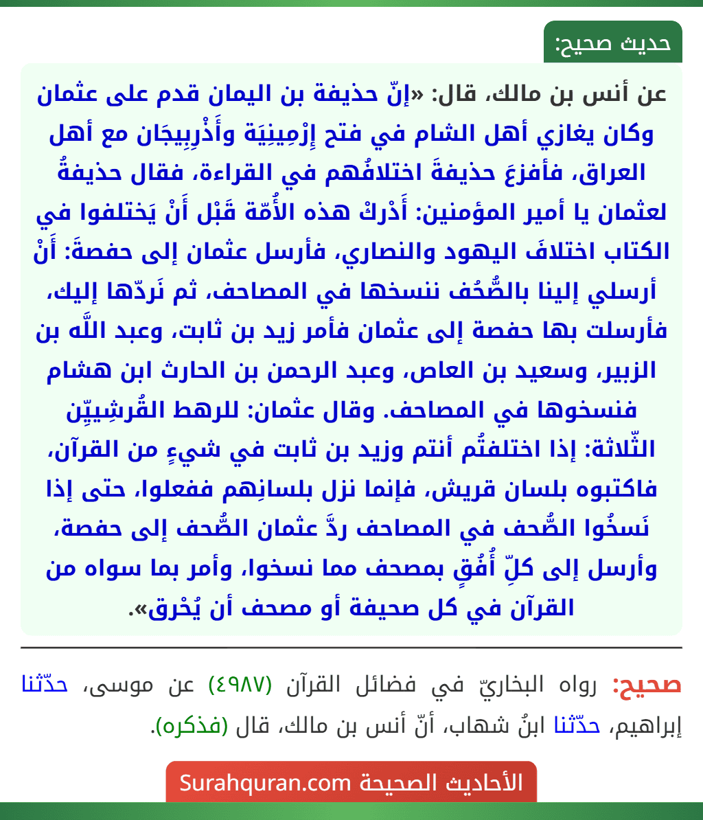 عن أنس بن مالك، قال: «إنّ حذيفة بن اليمان قدم على عثمان وكان يغازي أهل الشام في فتح إِرْمِينِيَة وأَذْرِبِيجَان مع أهل العراق، فأفزعَ حذيفةَ اختلافُهم في القراءة، فقال حذيفةُ لعثمان يا أمير المؤمنين: أَدْركْ هذه الأُمّة قَبْل أَنْ يَختلفوا في الكتاب اختلافَ اليهود والنصاري، فأرسل عثمان إلى حفصةَ: أَنْ أرسلي إلينا بالصُّحُف ننسخها في المصاحف، ثم نَردّها إليك، فأرسلت بها حفصة إلى عثمان فأمر زيد بن ثابت، وعبد اللَّه بن الزبير، وسعيد بن العاص، وعبد الرحمن بن الحارث ابن هشام فنسخوها في المصاحف. وقال عثمان: للرهط القُرشِييِّن الثّلاثة: إذا اختلفتُم أنتم وزيد بن ثابت في شيءٍ من القرآن، فاكتبوه بلسان قريش، فإنما نزل بلسانِهم ففعلوا، حتى إذا نَسخُوا الصُّحف في المصاحف ردَّ عثمان الصُّحف إلى حفصة، وأرسل إلى كلِّ أُفُقٍ بمصحف مما نسخوا، وأمر بما سواه من القرآن في كل صحيفة أو مصحف أن يُحْرق». عن أنس بن مالك، قال: «إنّ حذيفة بن اليمان قدم على عثمان وكان يغازي أهل الشام في فتح إِرْمِينِيَة وأَذْرِبِيجَان مع أهل العراق، فأفزعَ حذيفةَ اختلافُهم في القراءة، فقال حذيفةُ لعثمان يا أمير المؤمنين: أَدْركْ هذه الأُمّة قَبْل أَنْ يَختلفوا في الكتاب اختلافَ اليهود والنصاري، فأرسل عثمان إلى حفصةَ: أَنْ أرسلي إلينا بالصُّحُف ننسخها في المصاحف، ثم نَردّها إليك، فأرسلت بها حفصة إلى عثمان فأمر زيد بن ثابت، وعبد اللَّه بن الزبير، وسعيد بن العاص، وعبد الرحمن بن الحارث ابن هشام فنسخوها في المصاحف. وقال عثمان: للرهط القُرشِييِّن الثّلاثة: إذا اختلفتُم أنتم وزيد بن ثابت في شيءٍ من القرآن، فاكتبوه بلسان قريش، فإنما نزل بلسانِهم ففعلوا، حتى إذا نَسخُوا الصُّحف في المصاحف ردَّ عثمان الصُّحف إلى حفصة، وأرسل إلى كلِّ أُفُقٍ بمصحف مما نسخوا، وأمر بما سواه من القرآن في كل صحيفة أو مصحف أن يُحْرق».