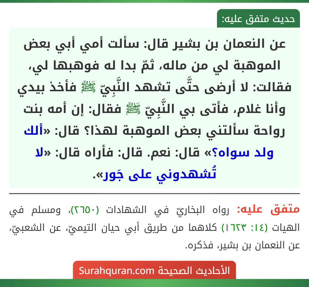 عن النعمان بن بشير قال: سألت أمي أبي بعض الموهبة لي من ماله، ثمّ بدا له فوهبها لي، فقالت: لا أرضى حتَّى تشهد النَّبِيّ ﷺ فأخذ بيدي وأنا غلام، فأتى بي النَّبِيّ ﷺ فقال: إن أمه بنت رواحة سألتني بعض الموهبة لهذا؟ قال: «ألك ولد سواه؟» قال: نعم. قال: فأراه قال: «لا تُشهدوني على جَور».