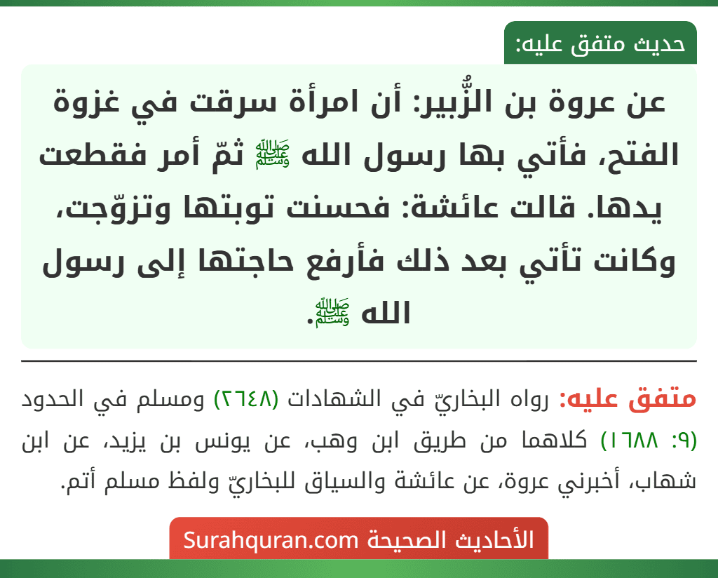 عن عروة بن الزُّبير: أن امرأة سرقت في غزوة الفتح، فأتي بها رسول الله ﷺ ثمّ أمر فقطعت يدها. قالت عائشة: فحسنت توبتها وتزوّجت، وكانت تأتي بعد ذلك فأرفع حاجتها إلى رسول الله ﷺ.