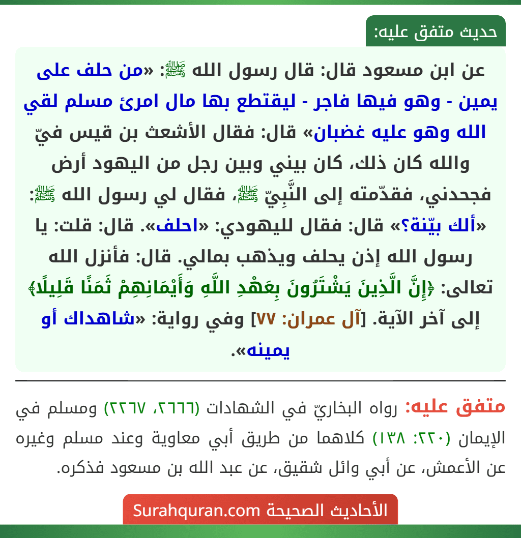 عن ابن مسعود قال: قال رسول الله ﷺ: «من حلف على يمين - وهو فيها فاجر - ليقتطع بها مال امرئ مسلم لقي الله وهو عليه غضبان» قال: فقال الأشعث بن قيس فيّ والله كان ذلك، كان بيني وبين رجل من اليهود أرض فجحدني، فقدّمته إلى النَّبِيّ ﷺ، فقال لي رسول الله ﷺ: «ألك بيّنة؟» قال: فقال لليهودي: «احلف». قال: قلت: يا رسول الله إذن يحلف ويذهب بمالي. قال: فأنزل الله تعالى: ﴿إِنَّ الَّذِينَ يَشْتَرُونَ بِعَهْدِ اللَّهِ وَأَيْمَانِهِمْ ثَمَنًا قَلِيلًا﴾ إلى آخر الآية. [آل عمران: ٧٧] وفي رواية: «شاهداك أو يمينه».
