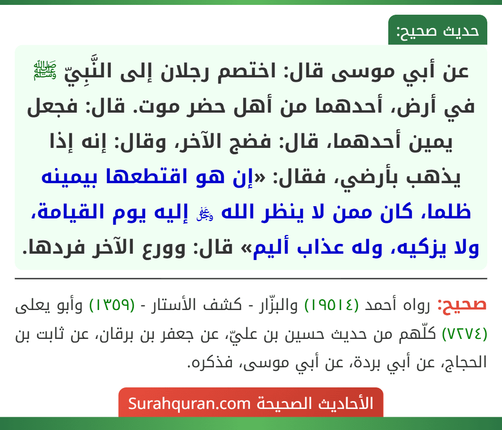 عن أبي موسى قال: اختصم رجلان إلى النَّبِيّ ﷺ في أرض، أحدهما من أهل حضر موت. قال: فجعل يمين أحدهما، قال: فضج الآخر، وقال: إنه إذا يذهب بأرضي، فقال: «إن هو اقتطعها بيمينه ظلما، كان ممن لا ينظر الله ﷿ إليه يوم القيامة، ولا يزكيه، وله عذاب أليم» قال: وورع الآخر فردها. عن أبي موسى قال: اختصم رجلان إلى النَّبِيّ ﷺ في أرض، أحدهما من أهل حضر موت. قال: فجعل يمين أحدهما، قال: فضج الآخر، وقال: إنه إذا يذهب بأرضي، فقال: «إن هو اقتطعها بيمينه ظلما، كان ممن لا ينظر الله ﷿ إليه يوم القيامة، ولا يزكيه، وله عذاب أليم» قال: وورع الآخر فردها.