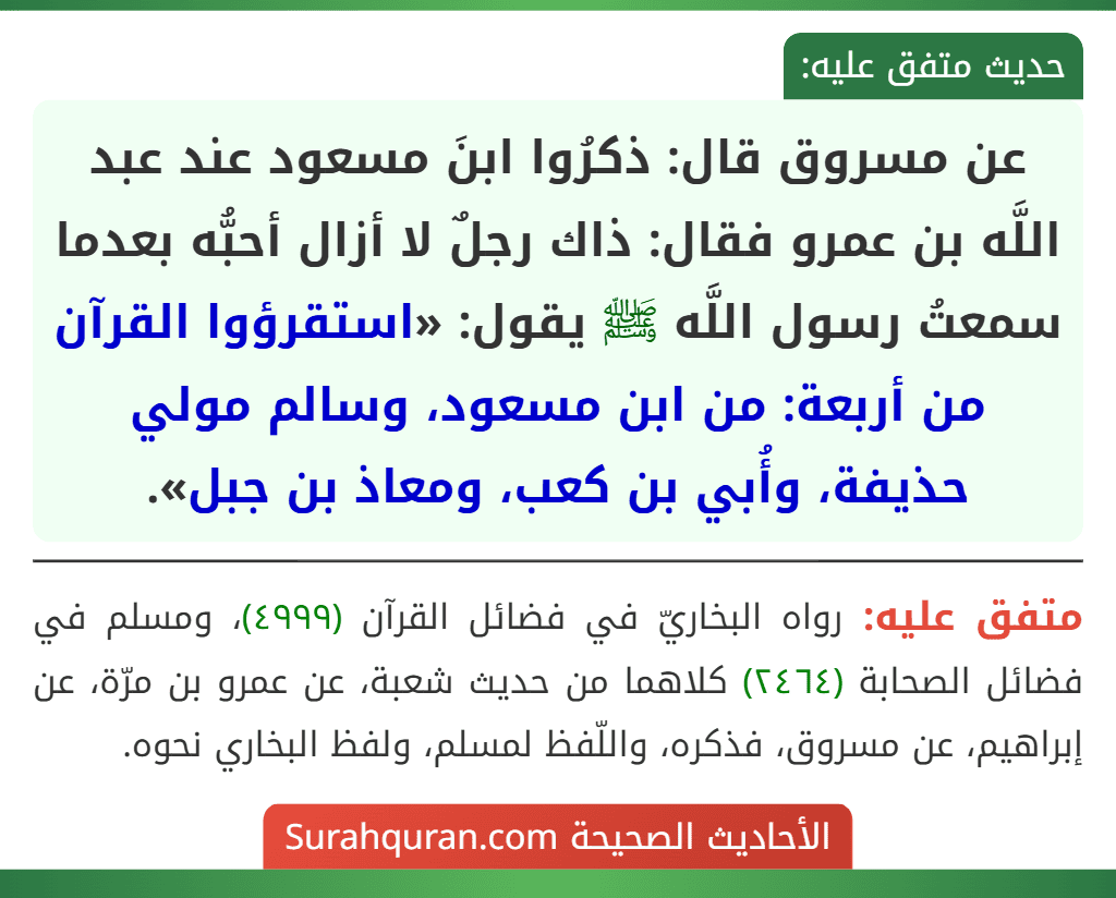 عن مسروق قال: ذكرُوا ابنَ مسعود عند عبد اللَّه بن عمرو فقال: ذاك رجلٌ لا أزال أحبُّه بعدما سمعتُ رسول اللَّه ﷺ يقول: «استقرؤوا القرآن من أربعة: من ابن مسعود، وسالم مولي حذيفة، وأُبي بن كعب، ومعاذ بن جبل».