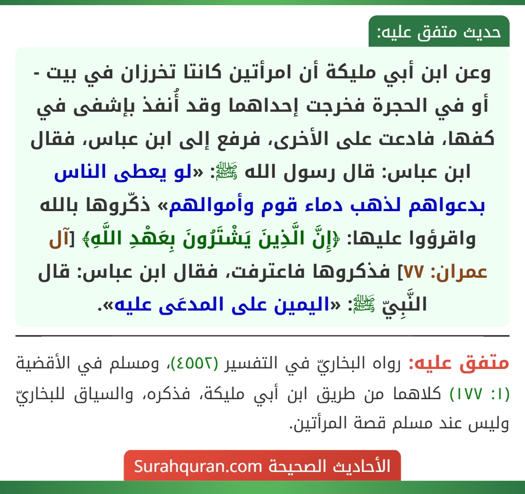وعن ابن أبي مليكة أن امرأتين كانتا تخرزان في بيت - أو في الحجرة فخرجت إحداهما وقد أُنفذ بإشفى في كفها، فادعت على الأخرى، فرفع إلى ابن عباس، فقال ابن عباس: قال رسول الله ﷺ: «لو يعطى الناس بدعواهم لذهب دماء قوم وأموالهم» ذكّروها بالله واقرؤوا عليها: ﴿إِنَّ الَّذِينَ يَشْتَرُونَ بِعَهْدِ اللَّهِ﴾ [آل عمران: ٧٧] فذكروها فاعترفت، فقال ابن عباس: قال النَّبِيّ ﷺ: «اليمين على المدعَى عليه».