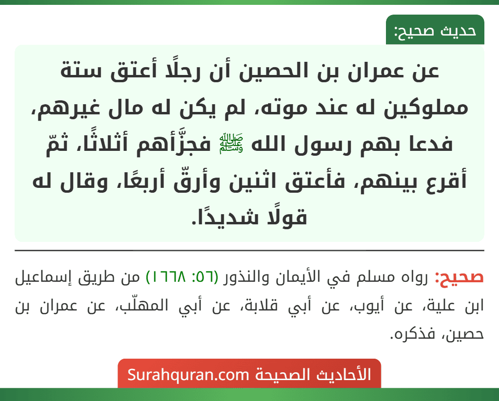 عن عمران بن الحصين أن رجلًا أعتق ستة مملوكين له عند موته، لم يكن له مال غيرهم، فدعا بهم رسول الله ﷺ فجزَّأهم أثلاثًا، ثمّ أقرع بينهم، فأعتق اثنين وأرقّ أربعًا، وقال له قولًا شديدًا.