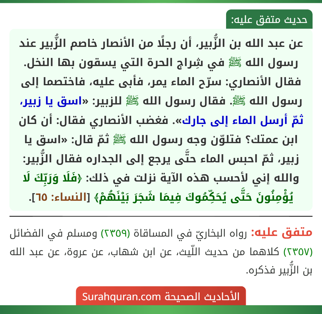 عن عبد الله بن الزُّبير، أن رجلًا من الأنصار خاصم الزُّبير عند رسول الله ﷺ في شِراج الحرة التي يسقون بها النخل. فقال الأنصاري: سرّح الماء يمر، فأبى عليه، فاختصما إلى رسول الله ﷺ. فقال رسول الله ﷺ للزبير: «اسق يا زبير، ثمّ أرسل الماء إلى جارك». فغضب الأنصاري فقال: أن كان ابن عمتك؟ فتلوّن وجه رسول الله ﷺ ثمّ قال: «اسق يا زبير، ثمّ احبس الماء حتَّى يرجع إلى الجداره فقال الزُّبير: والله إني لأحسب هذه الآية نزلت في ذلك: ﴿فَلَا وَرَبِّكَ لَا يُؤْمِنُونَ حَتَّى يُحَكِّمُوكَ فِيمَا شَجَرَ بَيْنَهُمْ﴾ [النساء: ٦٥].