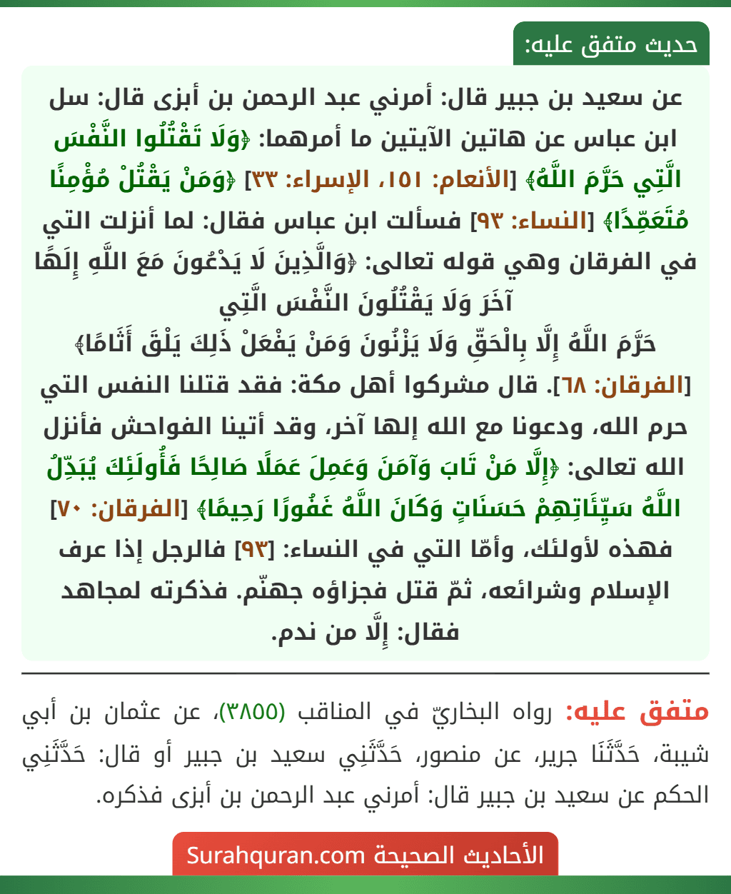 عن سعيد بن جبير قال: أمرني عبد الرحمن بن أبزى قال: سل ابن عباس عن هاتين الآيتين ما أمرهما: ﴿وَلَا تَقْتُلُوا النَّفْسَ الَّتِي حَرَّمَ اللَّهُ﴾ [الأنعام: ١٥١، الإسراء: ٣٣] ﴿وَمَنْ يَقْتُلْ مُؤْمِنًا مُتَعَمِّدًا﴾ [النساء: ٩٣] فسألت ابن عباس فقال: لما أنزلت التي في الفرقان وهي قوله تعالى: ﴿وَالَّذِينَ لَا يَدْعُونَ مَعَ اللَّهِ إِلَهًا آخَرَ وَلَا يَقْتُلُونَ النَّفْسَ الَّتِي
حَرَّمَ اللَّهُ إِلَّا بِالْحَقِّ وَلَا يَزْنُونَ وَمَنْ يَفْعَلْ ذَلِكَ يَلْقَ أَثَامًا﴾ [الفرقان: ٦٨]. قال مشركوا أهل مكة: فقد قتلنا النفس التي حرم الله، ودعونا مع الله إلها آخر، وقد أتينا الفواحش فأنزل الله تعالى: ﴿إِلَّا مَنْ تَابَ وَآمَنَ وَعَمِلَ عَمَلًا صَالِحًا فَأُولَئِكَ يُبَدِّلُ اللَّهُ سَيِّئَاتِهِمْ حَسَنَاتٍ وَكَانَ اللَّهُ غَفُورًا رَحِيمًا﴾ [الفرقان: ٧٠] فهذه لأولئك، وأمّا التي في النساء: [٩٣] فالرجل إذا عرف الإسلام وشرائعه، ثمّ قتل فجزاؤه جهنّم. فذكرته لمجاهد فقال: إِلَّا من ندم.