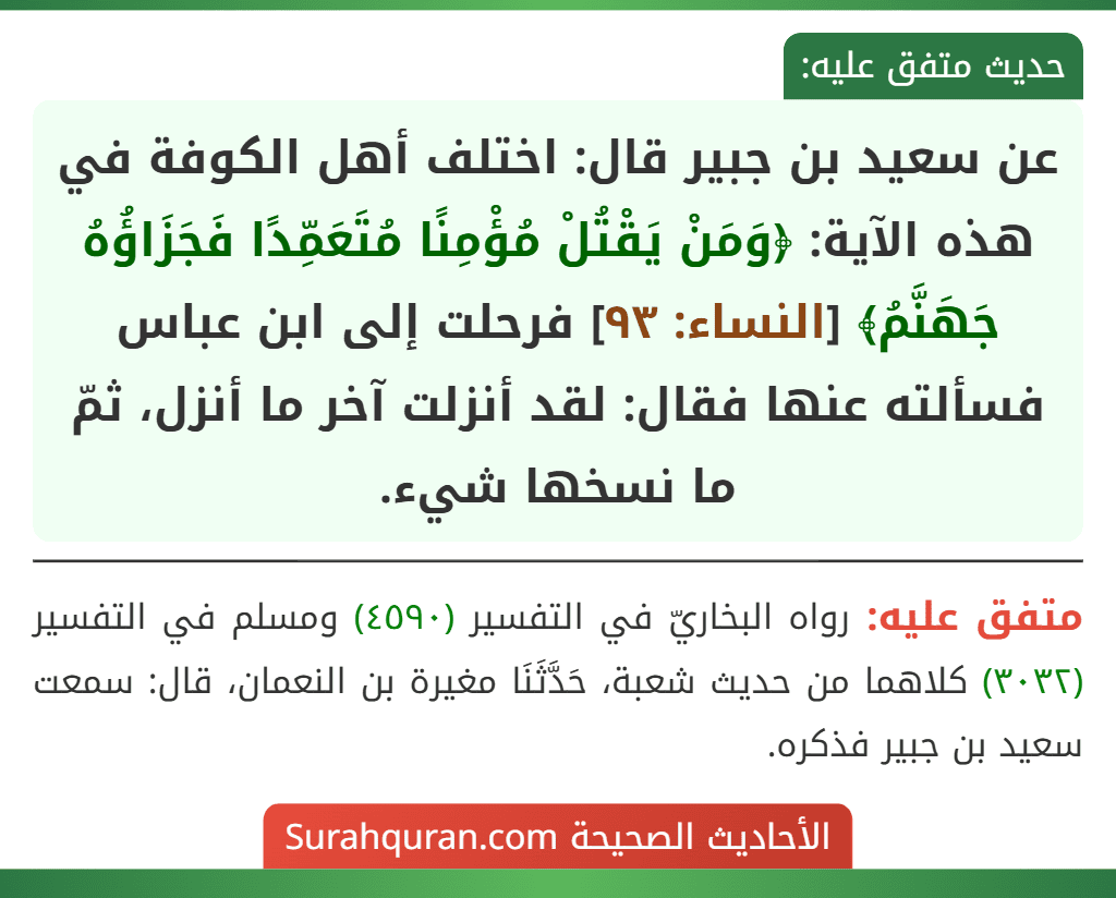 عن سعيد بن جبير قال: اختلف أهل الكوفة في هذه الآية: ﴿وَمَنْ يَقْتُلْ مُؤْمِنًا مُتَعَمِّدًا فَجَزَاؤُهُ جَهَنَّمُ﴾ [النساء: ٩٣] فرحلت إلى ابن عباس فسألته عنها فقال: لقد أنزلت آخر ما أنزل، ثمّ ما نسخها شيء.