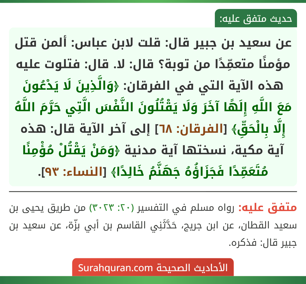عن سعيد بن جبير قال: قلت لابن عباس: ألمن قتل مؤمنًا متعمِّدًا من توبة؟ قال: لا. قال: فتلوت عليه هذه الآية التي في الفرقان: ﴿وَالَّذِينَ لَا يَدْعُونَ مَعَ اللَّهِ إِلَهًا آخَرَ وَلَا يَقْتُلُونَ النَّفْسَ الَّتِي حَرَّمَ اللَّهُ إِلَّا بِالْحَقِّ﴾ [الفرقان: ٦٨] إلى آخر الآية قال: هذه آية مكية، نسختها آية مدنية ﴿وَمَنْ يَقْتُلْ مُؤْمِنًا مُتَعَمِّدًا فَجَزَاؤُهُ جَهَنَّمُ خَالِدًا﴾ [النساء: ٩٣].