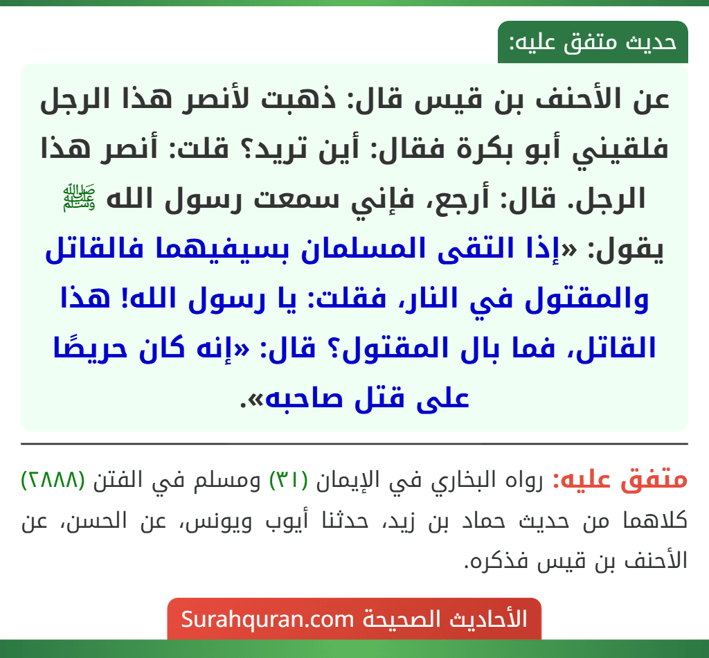 عن الأحنف بن قيس قال: ذهبت لأنصر هذا الرجل فلقيني أبو بكرة فقال: أين تريد؟ قلت: أنصر هذا الرجل. قال: أرجع، فإني سمعت رسول الله ﷺ يقول: «إذا التقى المسلمان بسيفيهما فالقاتل والمقتول في النار، فقلت: يا رسول الله! هذا القاتل، فما بال المقتول؟ قال: «إنه كان حريصًا على قتل صاحبه».