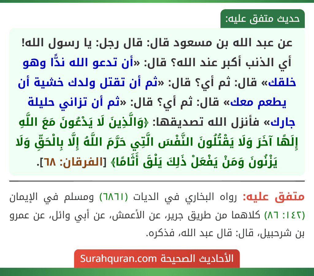 عن عبد الله بن مسعود قال: قال رجل: يا رسول الله! أي الذنب أكبر عند الله؟ قال: «أن تدعو الله ندًّا وهو خلقك» قال: ثم أي؟ قال: «ثم أن تقتل ولدك خشية أن يطعم معك» قال: ثم أي؟ قال: «ثم أن تزاني حليلة جارك» فأنزل الله تصديقها: ﴿وَالَّذِينَ لَا يَدْعُونَ مَعَ اللَّهِ إِلَهًا آخَرَ وَلَا يَقْتُلُونَ النَّفْسَ الَّتِي حَرَّمَ اللَّهُ إِلَّا بِالْحَقِّ وَلَا يَزْنُونَ وَمَنْ يَفْعَلْ ذَلِكَ يَلْقَ أَثَامًا﴾ [الفرقان: ٦٨].
