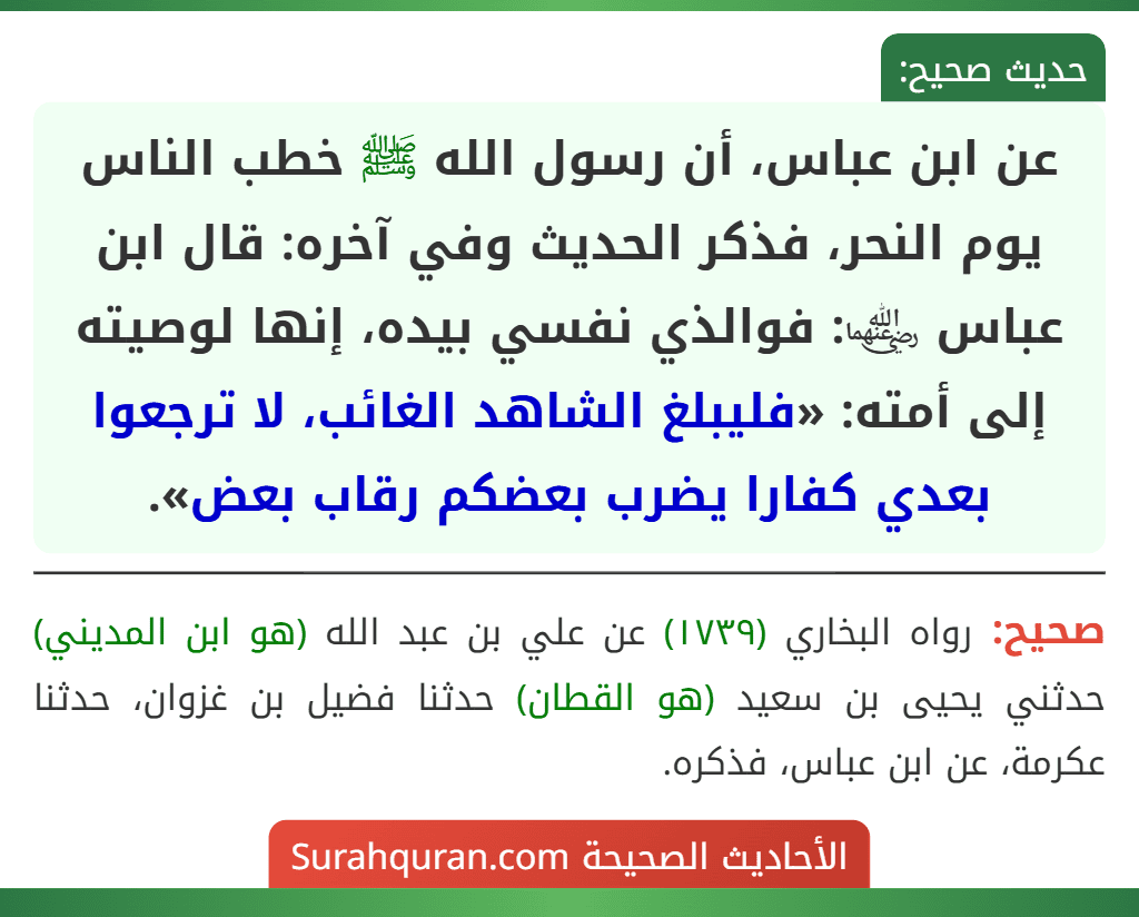 عن ابن عباس، أن رسول الله ﷺ خطب الناس يوم النحر، فذكر الحديث وفي آخره: قال ابن عباس ﵄: فوالذي نفسي بيده، إنها لوصيته إلى أمته: «فليبلغ الشاهد الغائب، لا ترجعوا بعدي كفارا يضرب بعضكم رقاب بعض». عن ابن عباس، أن رسول الله ﷺ خطب الناس يوم النحر، فذكر الحديث وفي آخره: قال ابن عباس ﵄: فوالذي نفسي بيده، إنها لوصيته إلى أمته: «فليبلغ الشاهد الغائب، لا ترجعوا بعدي كفارا يضرب بعضكم رقاب بعض».