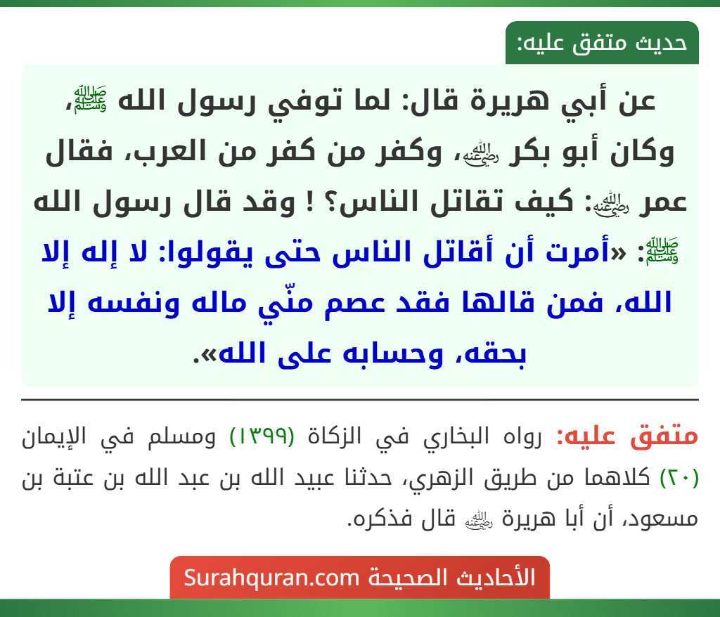 عن أبي هريرة قال: لما توفي رسول الله ﷺ، وكان أبو بكر ﵁، وكفر من كفر من العرب، فقال عمر ﵁: كيف تقاتل الناس؟ ! وقد قال رسول الله ﷺ: «أمرت أن أقاتل الناس حتى يقولوا: لا إله إلا الله، فمن قالها فقد عصم منّي ماله ونفسه إلا بحقه، وحسابه على الله».