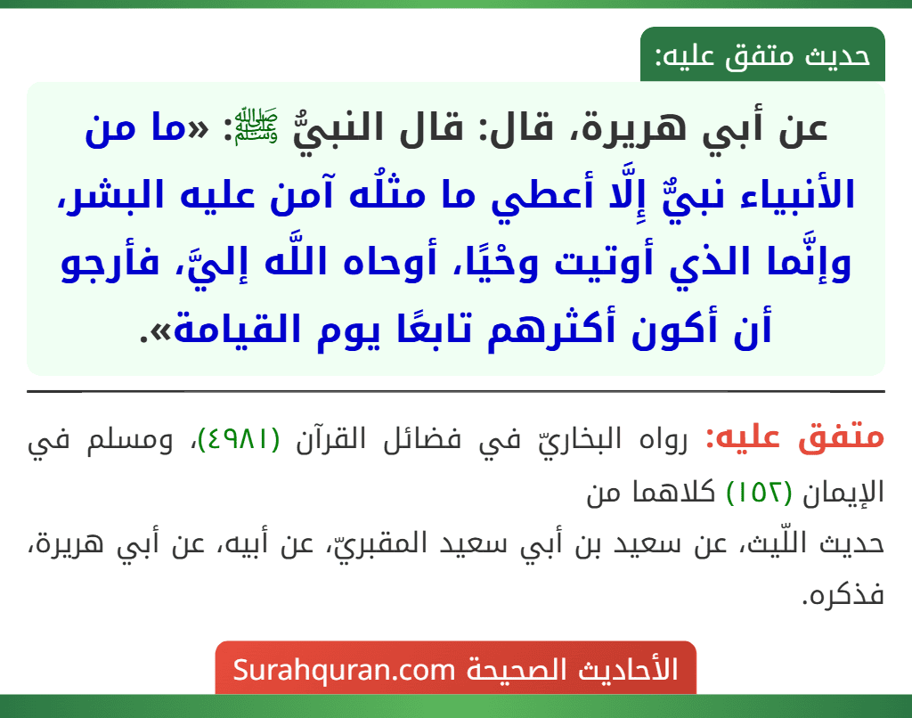 عن أبي هريرة، قال: قال النبيُّ ﷺ: «ما من الأنبياء نبيٌّ إِلَّا أعطي ما مثلُه آمن عليه البشر، وإنَّما الذي أوتيت وحْيًا، أوحاه اللَّه إليَّ، فأرجو أن أكون أكثرهم تابعًا يوم القيامة».