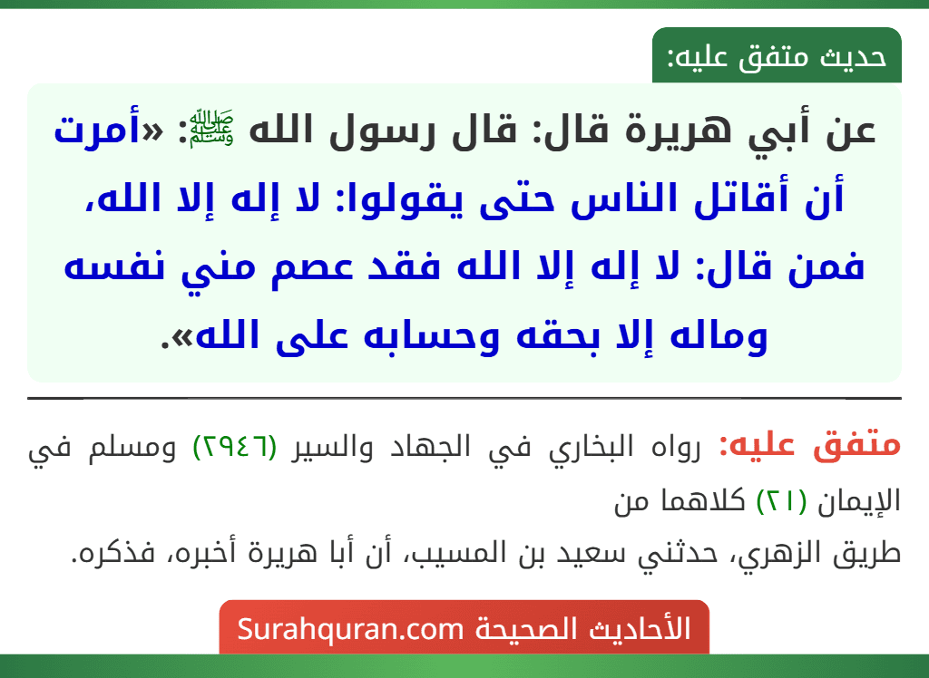 عن أبي هريرة قال: قال رسول الله ﷺ: «أمرت أن أقاتل الناس حتى يقولوا: لا إله إلا الله، فمن قال: لا إله إلا الله فقد عصم مني نفسه وماله إلا بحقه وحسابه على الله». عن أبي هريرة قال: قال رسول الله ﷺ: «أمرت أن أقاتل الناس حتى يقولوا: لا إله إلا الله، فمن قال: لا إله إلا الله فقد عصم مني نفسه وماله إلا بحقه وحسابه على الله».