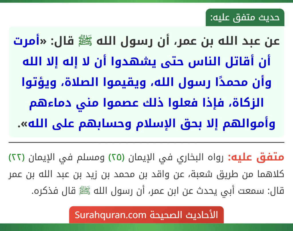 عن عبد الله بن عمر، أن رسول الله ﷺ قال: «أمرت أن أقاتل الناس حتى يشهدوا أن لا إله إلا الله وأن محمدًا رسول الله، ويقيموا الصلاة، ويؤتوا الزكاة، فإذا فعلوا ذلك عصموا مني دماءهم وأموالهم إلا بحق الإسلام وحسابهم على الله».