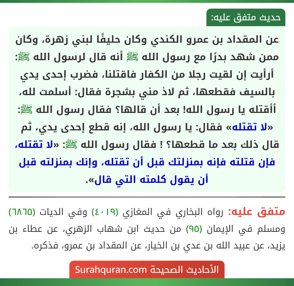 عن المقداد بن عمرو الكندي وكان حليفًا لبني زهرة، وكان ممن شهد بدرًا مع رسول الله ﷺ أنه قال لرسول الله ﷺ: أرأيت إن لقيت رجلا من الكفار فاقتلنا، فضرب إحدى يدي بالسيف فقطعها، ثم لاذ مني بشجرة فقال: أسلمت لله، أأقتله يا رسول الله! بعد أن قالها؟ فقال رسول الله ﷺ: «لا تقتله» فقال: يا رسول الله، إنه قطع إحدى يدي، ثم قال ذلك بعد ما قطعها؟ ! فقال رسول الله ﷺ: «لا تقتله، فإن قتلته فإنه بمنزلتك قبل أن تقتله، وإنك بمنزلته قبل أن يقول كلمته التي قال».
