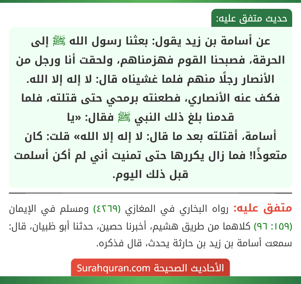 عن أسامة بن زيد يقول: بعثنا رسول الله ﷺ إلى الحرقة، فصبحنا القوم فهزمناهم، ولحقت أنا ورجل من الأنصار رجلًا منهم فلما غشيناه قال: لا إله إلا الله. فكف عنه الأنصاري، فطعنته برمحي حتى قتلته، فلما قدمنا بلغ ذلك النبي ﷺ فقال: «يا
أسامة، أقتلته بعد ما قال: لا إله إلا الله» قلت: كان متعوذًا! فما زال يكررها حتى تمنيت أني لم أكن أسلمت قبل ذلك اليوم. عن أسامة بن زيد يقول: بعثنا رسول الله ﷺ إلى الحرقة، فصبحنا القوم فهزمناهم، ولحقت أنا ورجل من الأنصار رجلًا منهم فلما غشيناه قال: لا إله إلا الله. فكف عنه الأنصاري، فطعنته برمحي حتى قتلته، فلما قدمنا بلغ ذلك النبي ﷺ فقال: «يا
أسامة، أقتلته بعد ما قال: لا إله إلا الله» قلت: كان متعوذًا! فما زال يكررها حتى تمنيت أني لم أكن أسلمت قبل ذلك اليوم.