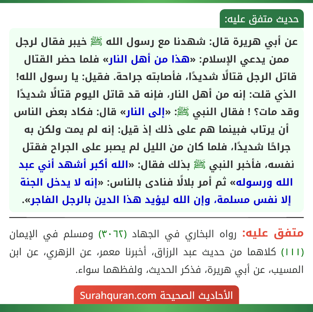 عن أبي هريرة قال: شهدنا مع رسول الله ﷺ خيبر فقال لرجل ممن يدعي الإسلام: «هذا من أهل النار» فلما حضر القتال قاتل الرجل قتالًا شديدًا، فأصابته جراحة. فقيل: يا رسول الله! الذي قلت: إنه من أهل النار، فإنه قد قاتل اليوم قتالًا شديدًا وقد مات؟ ! فقال النبي ﷺ: «إلى النار» قال: فكاد بعض الناس أن يرتاب فبينما هم على ذلك إذ قيل: إنه لم يمت ولكن به جراحًا شديدًا، فلما كان من الليل لم يصبر على الجراح فقتل نفسه، فأخبر النبي ﷺ بذلك فقال: «الله أكبر أشهد أني عبد الله ورسوله» ثم أمر بلالًا فنادى بالناس: «إنه لا يدخل الجنة إلا نفس مسلمة، وإن الله ليؤيد هذا الدين بالرجل الفاجر».