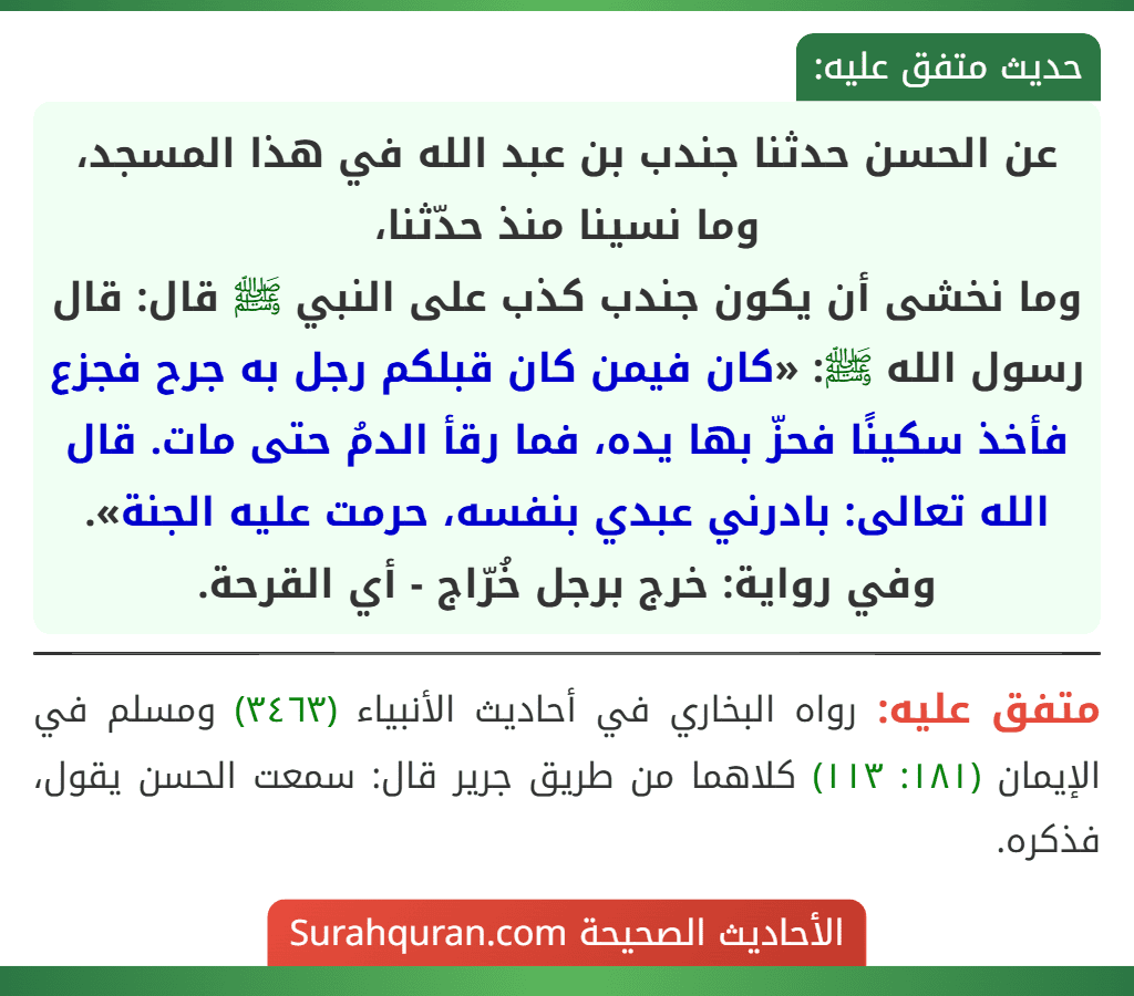 عن الحسن حدثنا جندب بن عبد الله في هذا المسجد، وما نسينا منذ حدّثنا،
وما نخشى أن يكون جندب كذب على النبي ﷺ قال: قال رسول الله ﷺ: «كان فيمن كان قبلكم رجل به جرح فجزع فأخذ سكينًا فحزّ بها يده، فما رقأ الدمُ حتى مات. قال الله تعالى: بادرني عبدي بنفسه، حرمت عليه الجنة».
وفي رواية: خرج برجل خُرّاج - أي القرحة.