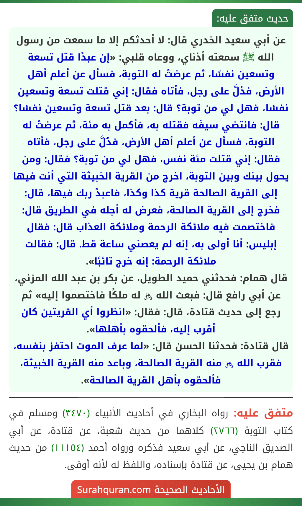 عن أبي سعيد الخدري قال: لا أحدثكم إلا ما سمعت من رسول الله ﷺ سمعته أذناي، ووعاه قلبي: «إن عبدًا قتل تسعة وتسعين نفسًا، ثم عرضتْ له التوبة، فسأل عن أعلم أهل الأرض، فدُلَّ على رجل، فأتاه فقال: إني قتلت تسعة وتسعين نفسًا، فهل لي من توبة؟ قال: بعد قتل تسعة وتسعين نفسًا؟ قال: فانتضي سيفَه فقتله به، فأكمل به مئة، ثم عرضتْ له التوبة، فسأل عن أعلم أهل الأرض، فدُلَّ على رجل، فأتاه فقال: إني قتلت مئة نفس، فهل لي من توبة؟ فقال: ومن يحول بينك وبين التوبة، اخرج من القرية الخبيثة التي أنت فيها إلى القرية الصالحة قرية كذا وكذا، فاعبدْ ربك فيها، قال: فخرج إلى القرية الصالحة، فعرض له أجله في الطريق قال: فاختصمت فيه ملائكة الرحمة وملائكة العذاب قال: فقال إبليس: أنا أولى به، إنه لم يعصني ساعة قط. قال: فقالت ملائكة الرحمة: إنه خرج تائبًا».
قال همام: فحدثني حميد الطويل، عن بكر بن عبد الله المزني، عن أبي رافع قال: فبعث الله ﷿ له ملكًا فاختصموا إليه» ثم رجع إلى حديث قتادة، قال: فقال: «انظروا أي القريتين كان أقرب إليه، فألحقوه بأهلها».
قال قتادة: فحدثنا الحسن قال: «لما عرف الموت احتفز بنفسه، فقرب الله ﷿ منه القرية الصالحة، وباعد منه القرية الخبيثة، فألحقوه بأهل القرية الصالحة».