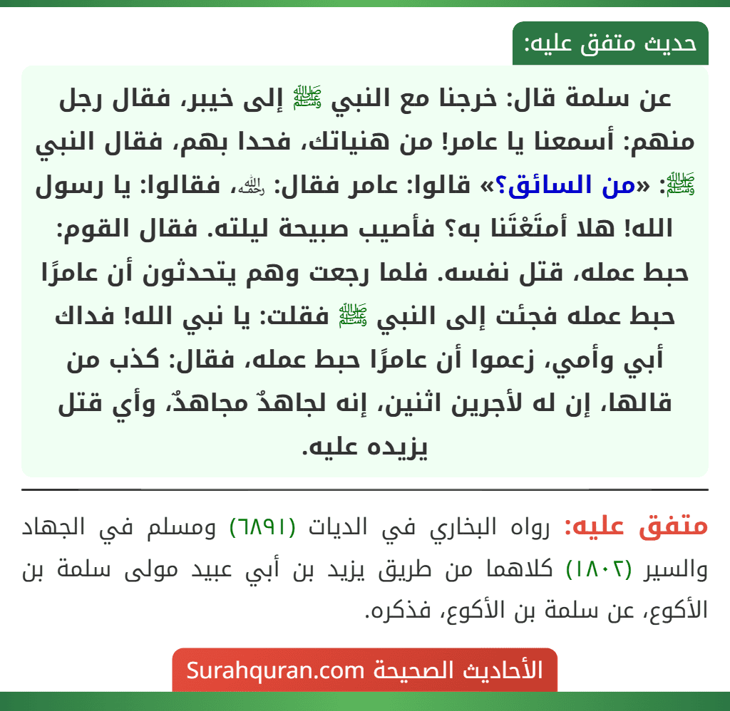 عن سلمة قال: خرجنا مع النبي ﷺ إلى خيبر، فقال رجل منهم: أسمعنا يا عامر! من هنياتك، فحدا بهم، فقال النبي ﷺ: «من السائق؟» قالوا: عامر فقال: ﵀، فقالوا: يا رسول الله! هلا أمتَعْتَنا به؟ فأصيب صبيحة ليلته. فقال القوم: حبط عمله، قتل نفسه. فلما رجعت وهم يتحدثون أن عامرًا حبط عمله فجئت إلى النبي ﷺ فقلت: يا نبي الله! فداك أبي وأمي، زعموا أن عامرًا حبط عمله، فقال: كذب من قالها، إن له لأجرين اثنين، إنه لجاهدٌ مجاهدٌ، وأي قتل يزيده عليه.