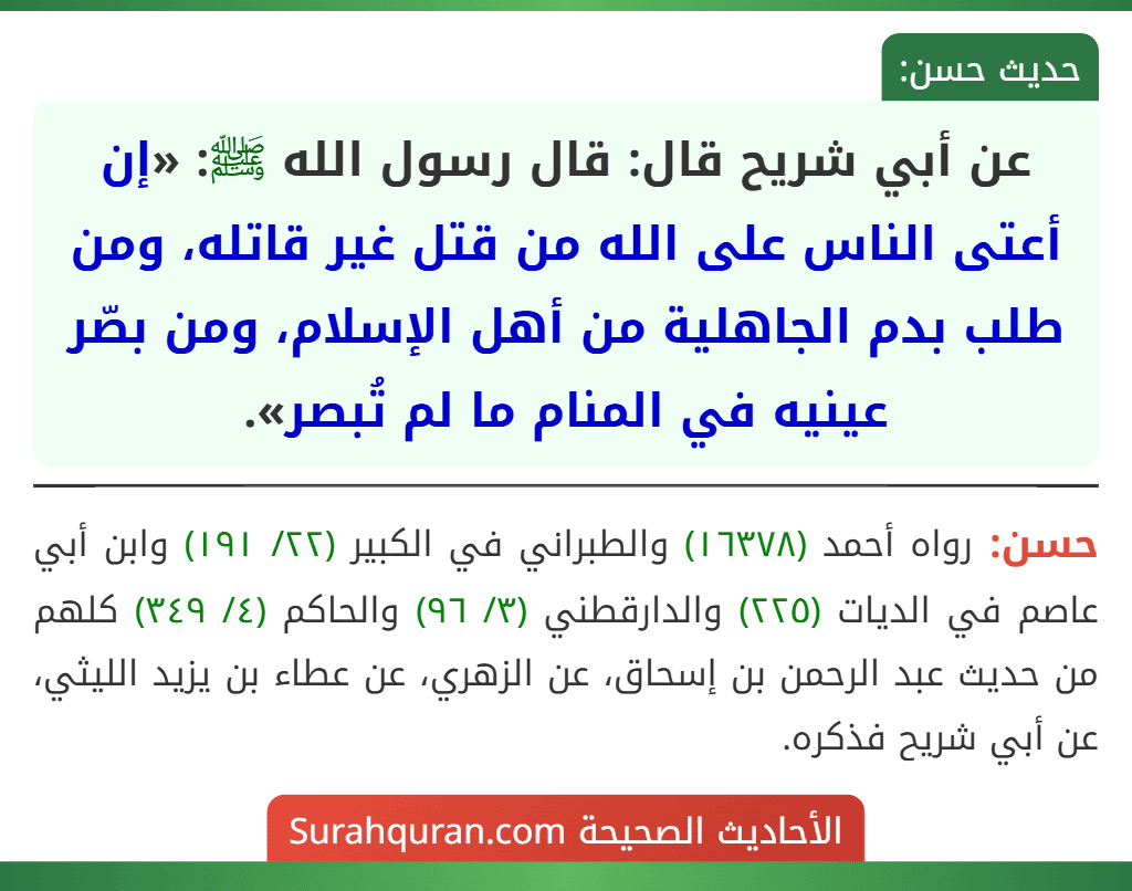 عن أبي شريح قال: قال رسول الله ﷺ: «إن أعتى الناس على الله من قتل غير قاتله، ومن طلب بدم الجاهلية من أهل الإسلام، ومن بصّر عينيه في المنام ما لم تُبصر». عن أبي شريح قال: قال رسول الله ﷺ: «إن أعتى الناس على الله من قتل غير قاتله، ومن طلب بدم الجاهلية من أهل الإسلام، ومن بصّر عينيه في المنام ما لم تُبصر».