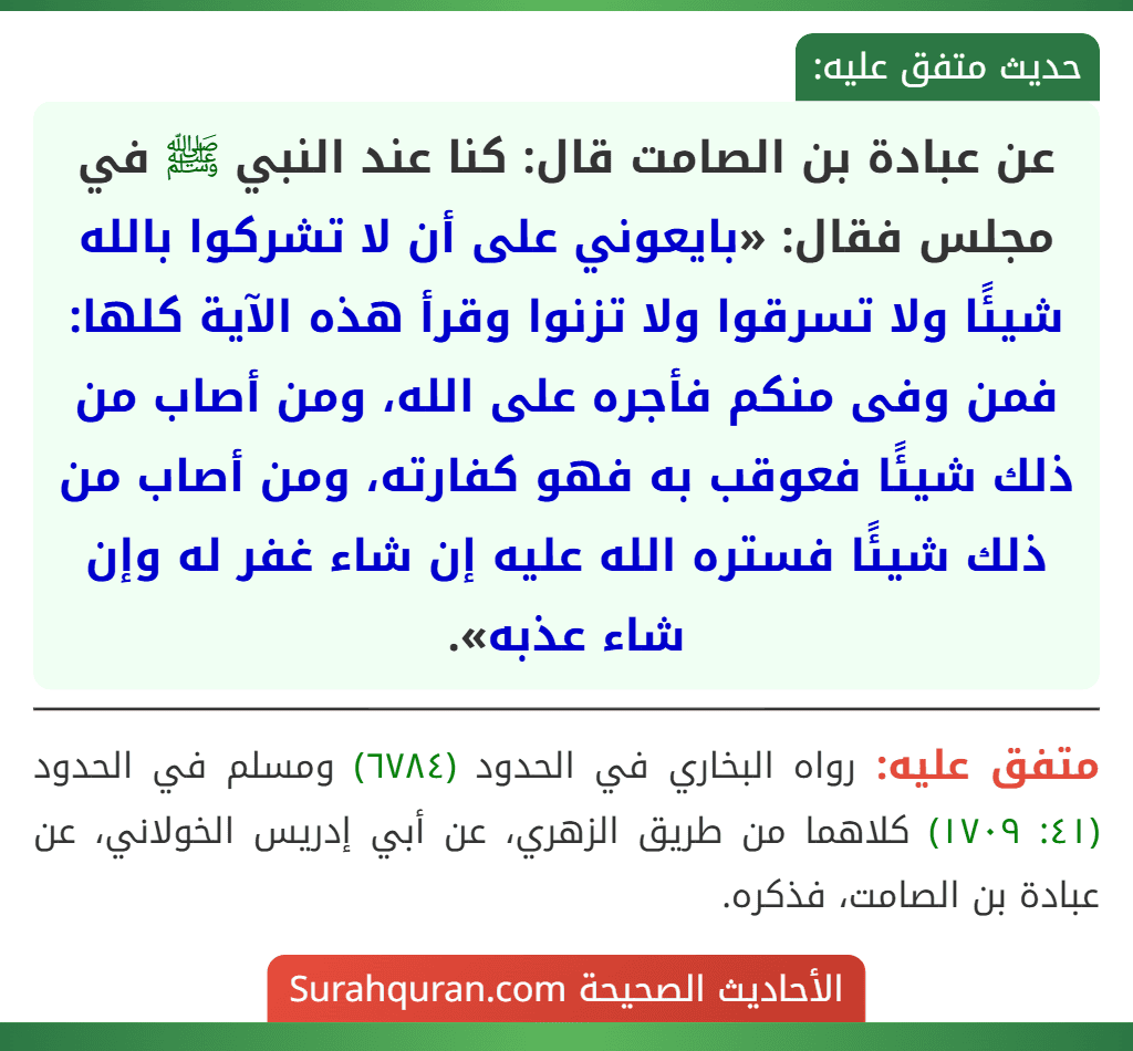 عن عبادة بن الصامت قال: كنا عند النبي ﷺ في مجلس فقال: «بايعوني على أن لا تشركوا بالله شيئًا ولا تسرقوا ولا تزنوا وقرأ هذه الآية كلها: فمن وفى منكم فأجره على الله، ومن أصاب من ذلك شيئًا فعوقب به فهو كفارته، ومن أصاب من ذلك شيئًا فستره الله عليه إن شاء غفر له وإن شاء عذبه».