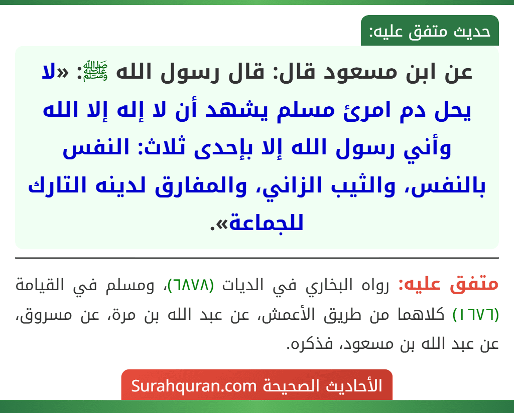 عن ابن مسعود قال: قال رسول الله ﷺ: «لا يحل دم امرئ مسلم يشهد أن لا إله إلا الله وأني رسول الله إلا بإحدى ثلاث: النفس بالنفس، والثيب الزاني، والمفارق لدينه التارك للجماعة». عن ابن مسعود قال: قال رسول الله ﷺ: «لا يحل دم امرئ مسلم يشهد أن لا إله إلا الله وأني رسول الله إلا بإحدى ثلاث: النفس بالنفس، والثيب الزاني، والمفارق لدينه التارك للجماعة».