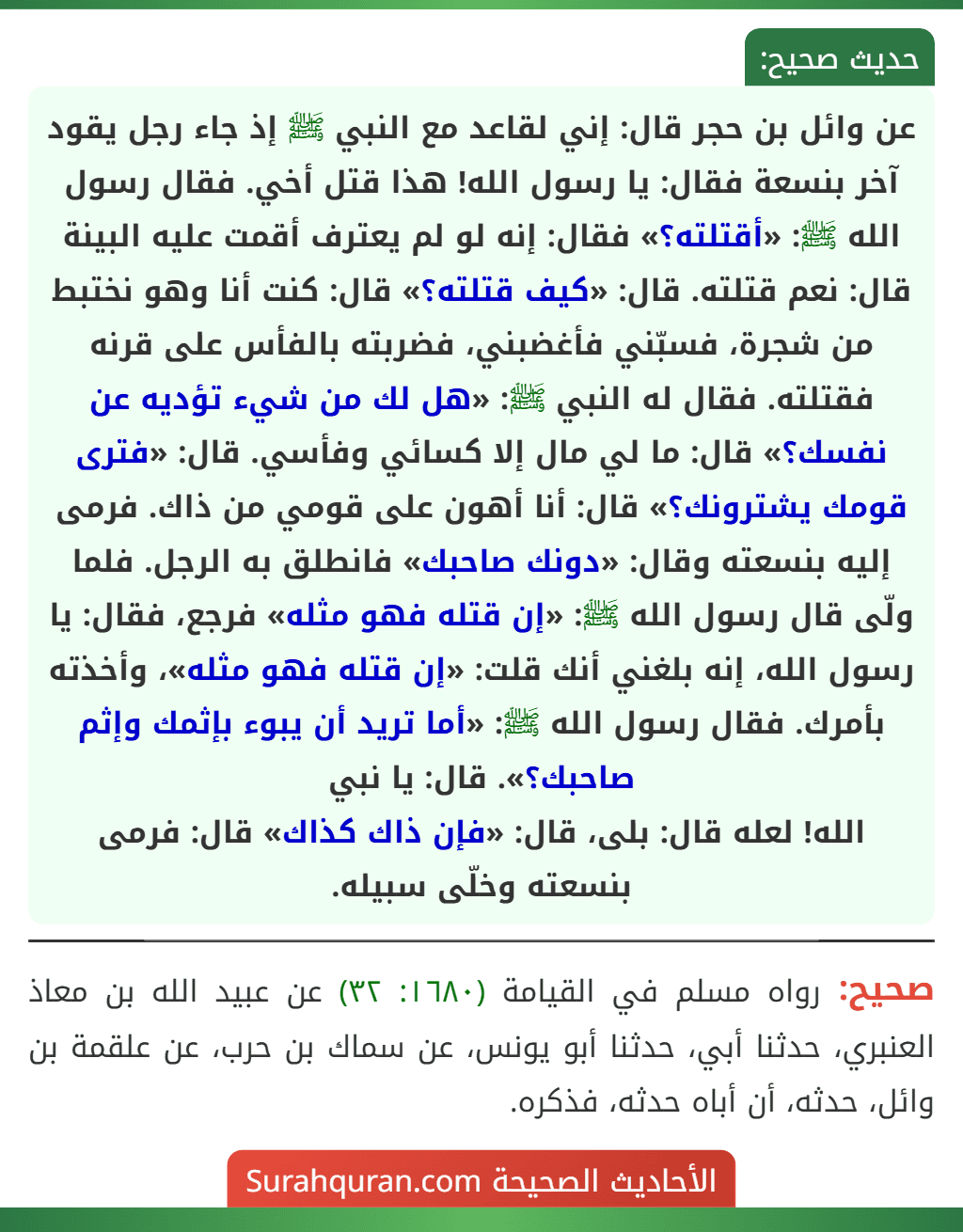 عن وائل بن حجر قال: إني لقاعد مع النبي ﷺ إذ جاء رجل يقود آخر بنسعة فقال: يا رسول الله! هذا قتل أخي. فقال رسول الله ﷺ: «أقتلته؟» فقال: إنه لو لم يعترف أقمت عليه البينة قال: نعم قتلته. قال: «كيف قتلته؟» قال: كنت أنا وهو نختبط من شجرة، فسبّني فأغضبني، فضربته بالفأس على قرنه فقتلته. فقال له النبي ﷺ: «هل لك من شيء تؤديه عن نفسك؟» قال: ما لي مال إلا كسائي وفأسي. قال: «فترى قومك يشترونك؟» قال: أنا أهون على قومي من ذاك. فرمى إليه بنسعته وقال: «دونك صاحبك» فانطلق به الرجل. فلما ولّى قال رسول الله ﷺ: «إن قتله فهو مثله» فرجع، فقال: يا رسول الله، إنه بلغني أنك قلت: «إن قتله فهو مثله»، وأخذته بأمرك. فقال رسول الله ﷺ: «أما تريد أن يبوء بإثمك وإثم صاحبك؟». قال: يا نبي
الله! لعله قال: بلى، قال: «فإن ذاك كذاك» قال: فرمى بنسعته وخلّى سبيله.